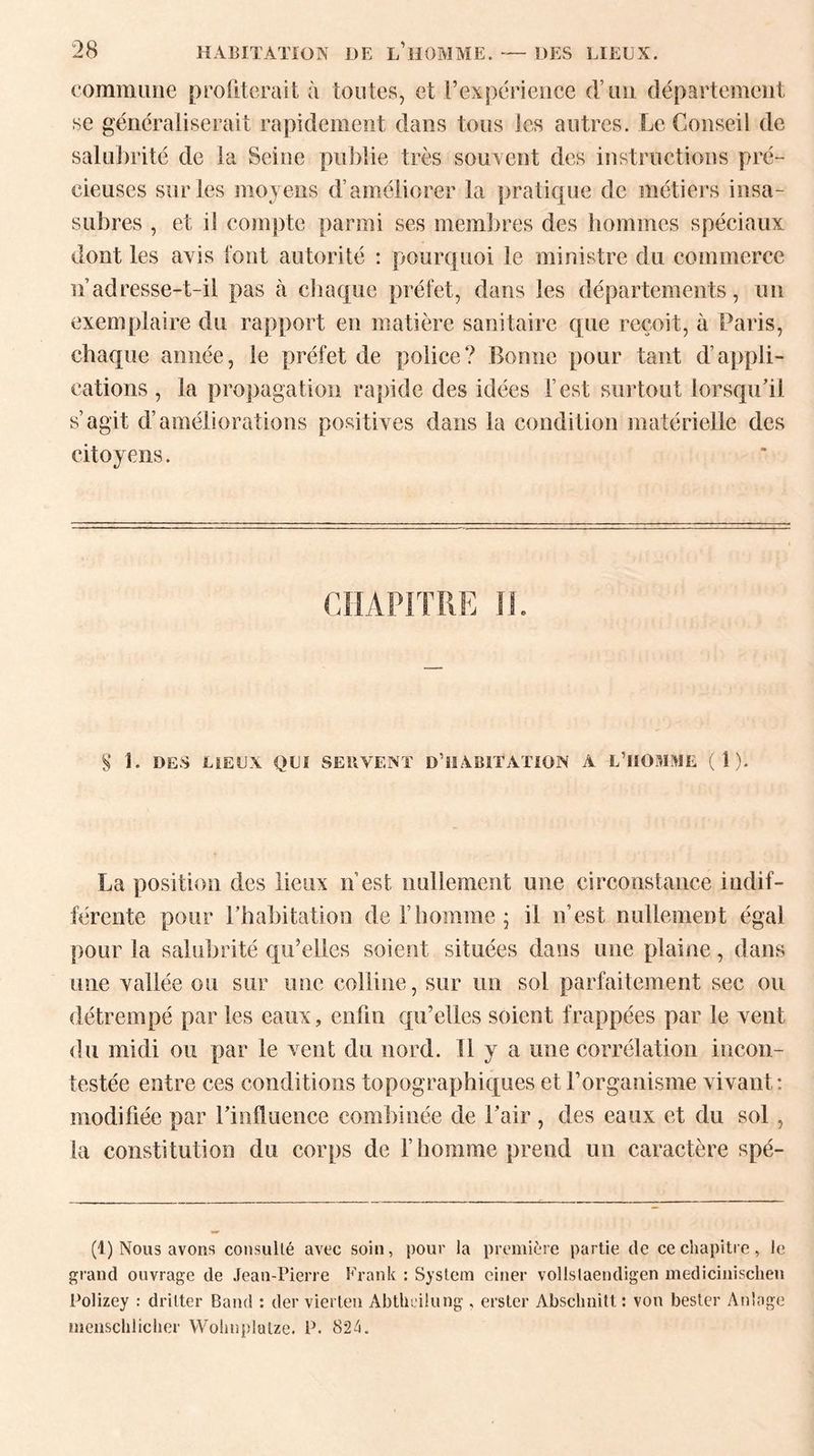 commune profiterait à toutes, et l’expérience d’un département se généraliserait rapidement dans tous les autres. Le Conseil de salubrité de la Seine publie très souvent des instructions pré¬ cieuses sur les moyens d’améliorer la pratique de métiers insa- subres , et il compte parmi ses membres des hommes spéciaux dont les avis font autorité : pourquoi le ministre du commerce n adresse-t-il pas à chaque préfet, dans les départements, un exemplaire du rapport en matière sanitaire que reçoit, à Paris, chaque année, le préfet de police? Bonne pour tant d’appli¬ cations , la propagation rapide des idées l est surtout lorsqu’il s’agit d’améliorations positives dans la condition matérielle des citoyens. § 1. DES LIEUX QUI SERVENT D’iSABITATION A L’HOMME ( 1 ). La position des lieux n est nullement une circonstance indif¬ férente pour l’habitation de l’homme ; il n’est nullement égal pour la salubrité qu’elles soient situées dans une plaine, dans une vallée ou sur une colline, sur un sol parfaitement sec ou détrempé par les eaux, enfin qu’elles soient frappées par le vent du midi ou par le vent du nord. Tl y a une corrélation incon¬ testée entre ces conditions topographiques et l’organisme vivant: modifiée par l’influence combinée de l’air , des eaux et du sol , la constitution du corps de F homme prend un caractère spé- (1) Nous avons consulté avec soin, pour la première partie de ce chapitre, le grand ouvrage de Jean-Pierre Frank : System ciner volistaendigen mediciuischen Polizey : drilter Band : der vierten Abtheilung , erster Absclmitt : von bester An'nge iiienschliclier Wohnplulze. P. 824.