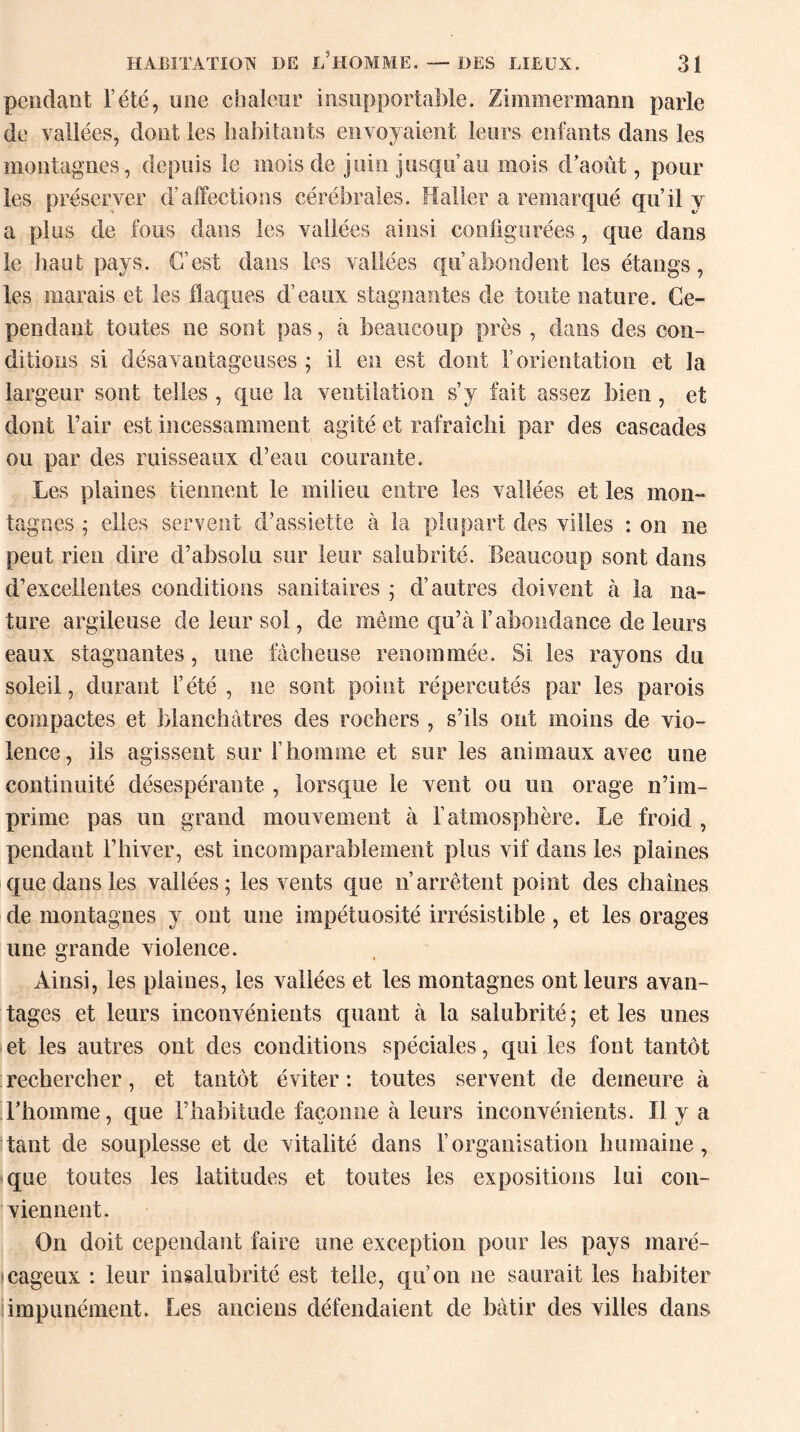 pendant l’été, une chaleur insupportable. Zimmermann parle de vallées, dont les habitants envoyaient leurs enfants dans les montagnes, depuis le mois de juin jusqu’au mois d’août, pour les préserver d’affections cérébrales. Haller a remarqué qu’il v a plus de fous dans les vallées ainsi configurées, que dans le haut pays. C’est dans les vallées qu’abondent les étangs, les marais et les flaques d’eaux stagnantes de toute nature. Ce¬ pendant toutes ne sont pas, à beaucoup près , dans des con¬ ditions si désavantageuses ; il en est dont F orientation et la largeur sont telles , que la ventilation s’y fait assez bien , et dont l’air est incessamment agité et rafraîchi par des cascades ou par des ruisseaux d’eau courante. Les plaines tiennent le milieu entre les vallées et les mon¬ tagnes ; elles servent d’assiette à la plupart des villes : on ne peut rien dire d’absolu sur leur salubrité. Beaucoup sont dans d’excellentes conditions sanitaires ; d’autres doivent à la na¬ ture argileuse de leur sol, de même qu’à l’abondance de leurs eaux stagnantes, une fâcheuse renommée. Si les rayons du soleil, durant l’été, ne sont point répercutés par les parois compactes et blanchâtres des rochers , s’ils ont moins de vio¬ lence, ils agissent sur l’homme et sur les animaux avec une continuité désespérante , lorsque le vent ou un orage n’im¬ prime pas un grand mouvement à l’atmosphère. Le froid , pendant l’hiver, est incomparablement plus vif dans les plaines que dans les vallées; les vents que n’arrêtent point des chaînes de montagnes y ont une impétuosité irrésistible , et les orages une grande violence. Ainsi, les plaines, les vallées et les montagnes ont leurs avan¬ tages et leurs inconvénients quant à la salubrité; et les unes et les autres ont des conditions spéciales, qui les font tantôt rechercher, et tantôt éviter : toutes servent de demeure à l’homme, que l’habitude façonne à leurs inconvénients. Il y a tant de souplesse et de vitalité dans l’organisation humaine, que toutes les latitudes et toutes les expositions lui con¬ viennent. On doit cependant faire une exception pour les pays maré¬ cageux : leur insalubrité est telle, qu’on ne saurait les habiter 'impunément. Les anciens défendaient de bâtir des villes dans