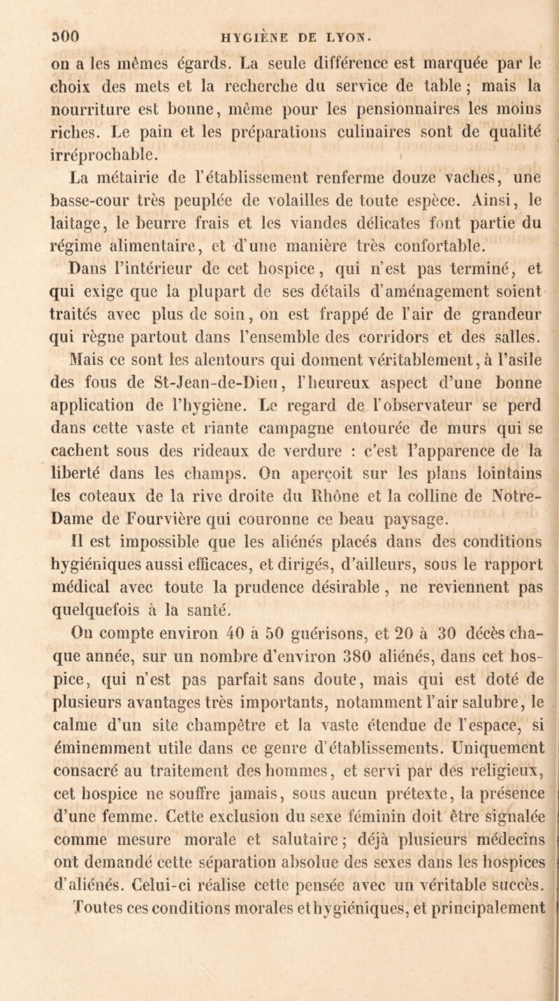 on a les mêmes égards. La seule différence est marquée par le choix des mets et la recherche du service de tahle ; mais la nourriture est bonne, même pour les pensionnaires les moins riches. Le pain et les préparations culinaires sont de qualité irréprochable. La métairie de rétablissement renferme douze vaches, une basse-cour très peuplée de volailles de toute espèce. Ainsi, le laitage, le beurre frais et les viandes délicates font partie du régime alimentaire, et d’une manière très confortable. Dans l’intérieur de cet hospice, qui n’est pas terminé, et qui exige que la plupart de ses détails d’aménagement soient traités avec plus de soin, on est frappé de l’air de grandeur qui règne partout dans l’ensemble des corridors et des salles. Mais ce sont les alentours qui donnent véritablement, à l’asile des fous de St-Jean-de-Dieu, l’heureux aspect d’une bonne application de l’hygiène. Le regard de l’observateur se perd dans cette vaste et riante campagne entourée de murs qui se cachent sous des rideaux de verdure : c’est l’apparence de la liberté dans les champs. On aperçoit sur les plans lointains les coteaux de la rive droite du Rhône et la colline de Notre- Dame de Fourvière qui couronne ce beau paysage. 11 est impossible que les aliénés placés dans des conditions hygiéniques aussi efficaces, et dirigés, d’ailleurs, sous le rapport médical avec toute la prudence désirable , ne reviennent pas quelquefois à la santé. On compte environ 40 à 50 guérisons, et 20 à 30 décès cha¬ que année, sur un nombre d’environ 380 aliénés, dans cet hos¬ pice, qui n’est pas parfait sans doute, mais qui est doté de plusieurs avantages très importants, notamment l’air salubre, le calme d’un site champêtre et la vaste étendue de l’espace, si éminemment utile dans ce genre d’établissements. Uniquement consacré au traitement des hommes, et servi par des religieux, cet hospice ne souffre jamais, sous aucun prétexte, la présence d’une femme. Cette exclusion du sexe féminin doit être signalée comme mesure morale et salutaire; déjà plusieurs médecins ont demandé cette séparation absolue des sexes dans les hospices d’aliénés. Celui-ci réalise cette pensée avec un véritable succès. Toutes ces conditions morales et hygiéniques, et principalement