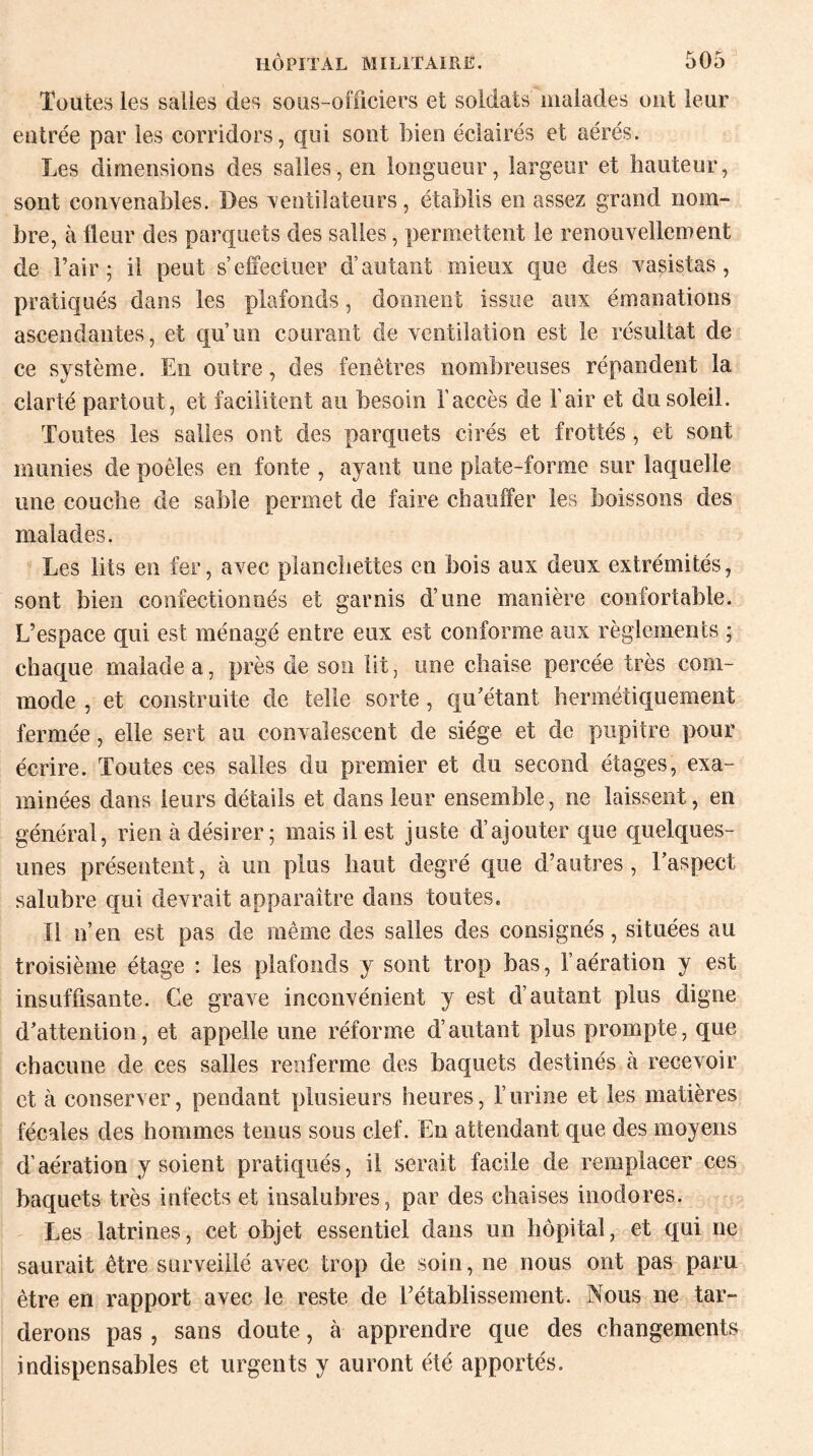 Toutes les salles des sous-officiers et soldats malades ont leur entrée par les corridors, qui sont bien éclairés et aérés. Les dimensions des salles, en longueur, largeur et hauteur, sont convenables. Des ventilateurs, établis en assez grand nom¬ bre, à fleur des parquets des salles, permettent le renouvellement de l’air; il peut s’effectuer d’autant mieux que des vasistas, pratiqués dans les plafonds, donnent issue aux émanations ascendantes, et qu’un courant de ventilation est le résultat de ce système. En outre, des fenêtres nombreuses répandent la clarté partout , et facilitent au besoin l’accès de l’air et du soleil. Toutes les salles ont des parquets cirés et frottés, et sont munies de poêles en fonte , ayant une plate-forme sur laquelle une couche de sable permet de faire chauffer les boissons des malades. Les lits en fer, avec planchettes en bois aux deux extrémités, sont bien confectionnés et garnis d’une manière confortable. L’espace qui est ménagé entre eux est conforme aux règlements ; chaque malade a, près de son lit, une chaise percée très com¬ mode , et construite de telle sorte, qu'étant hermétiquement fermée, elle sert au convalescent de siège et de pupitre pour écrire. Toutes ces salles du premier et du second étages, exa¬ minées dans leurs détails et dans leur ensemble, ne laissent, en général, rien à désirer ; mais il est juste d’ajouter que quelques- unes présentent, à un plus haut degré que d’autres, l’aspect salubre qui devrait apparaître dans toutes. Il n’en est pas de même des salles des consignés, situées au troisième étage : les plafonds y sont trop bas, l’aération y est insuffisante. Ce grave inconvénient y est d’autant plus digne d’attention, et appelle une réforme d’autant plus prompte, que chacune de ces salles renferme des baquets destinés à recevoir et à conserver, pendant plusieurs heures, l’urine et les matières fécales des hommes tenus sous clef. En attendant que des moyens d’aération y soient pratiqués, il serait facile de remplacer ces baquets très infects et insalubres, par des chaises inodores. Les latrines, cet objet essentiel dans un hôpital, et qui ne saurait être surveillé avec trop de soin, ne nous ont pas paru être en rapport avec le reste de l’établissement. Nous ne tar¬ derons pas , sans doute, à apprendre que des changements indispensables et urgents y auront été apportés.