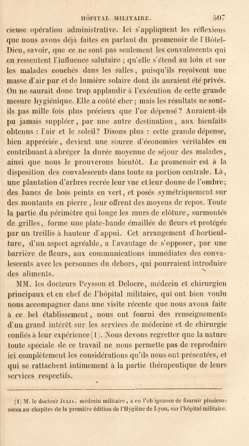 cieuse opération administrative. Ici s’appliquent les réflexions que nous avons déjà faites en parlant du promenoir de F Hôtel- Dieu, savoir, que ce ne sont pas seulement les convalescents qui en ressentent l’influence salutaire ; quelle s’étend au loin et sur les malades couchés dans les salles, puisqu’ils reçoivent une masse d’air pur et de lumière solaire dont ils auraient été privés. On ne saurait donc trop applaudir à l’exécution de cette grande mesure hygiénique. Elle a coûté cher ; mais les résultats ne sont- ils pas mille fois plus précieux que l’or dépensé ? Auraient-ils pu jamais suppléer, par une autre destination, aux bienfaits obtenus : F air et le soleil? Disons plus : cette grande dépense, bien appréciée, devient une source d’économies véritables en contribuant à abréger la durée moyenne de séjour des malades, ainsi que nous le prouverons bientôt. Le promenoir est à la disposition des convalescents dans toute sa portion centrale. Là, une plantation d’arbres recrée leur vue et leur donne de l’oinbre; des bancs de bois peints en vert, et posés symétriquement sur des montants en pierre , leur offrent des moyens de repos. Toute la partie du périmètre qui longe les murs de clôture, surmontés de grilles, forme une plate-bande émaillée de fleurs et protégée par un treillis à hauteur d’appui. Cet arrangement d’horticul¬ ture, d’un aspect agréable, a l’avantage de s’opposer, par une barrière de fleurs, aux communications immédiates des conva¬ lescents avec les personnes du dehors, qui pourraient introduire des aliments. MM. les docteurs Peysson et Delocre, médecin et chirurgien principaux et en chef de l’hôpital militaire, qui ont bien voulu nous accompagner dans une visite récente que nous avons faite à ce bel établissement, nous ont fourni des renseignements d’un grand intérêt sur les services de médecine et de chirurgie confiés à leur expérience (1). Nous devons regretter que la nature toute spéciale de ce travail ne nous permette pas de reproduire ici complètement les considérations qu’ils nous ont présentées, et qui se rattachent intimement à la partie thérapeutique de leurs services respectifs. (1) M. le docteur Julia , médecin militaire, a eu l’ob igeance de fournir plusieurs notes au chapitre de la première édition de l’Hygiène de Lyon, sur l’hôpital militaire.