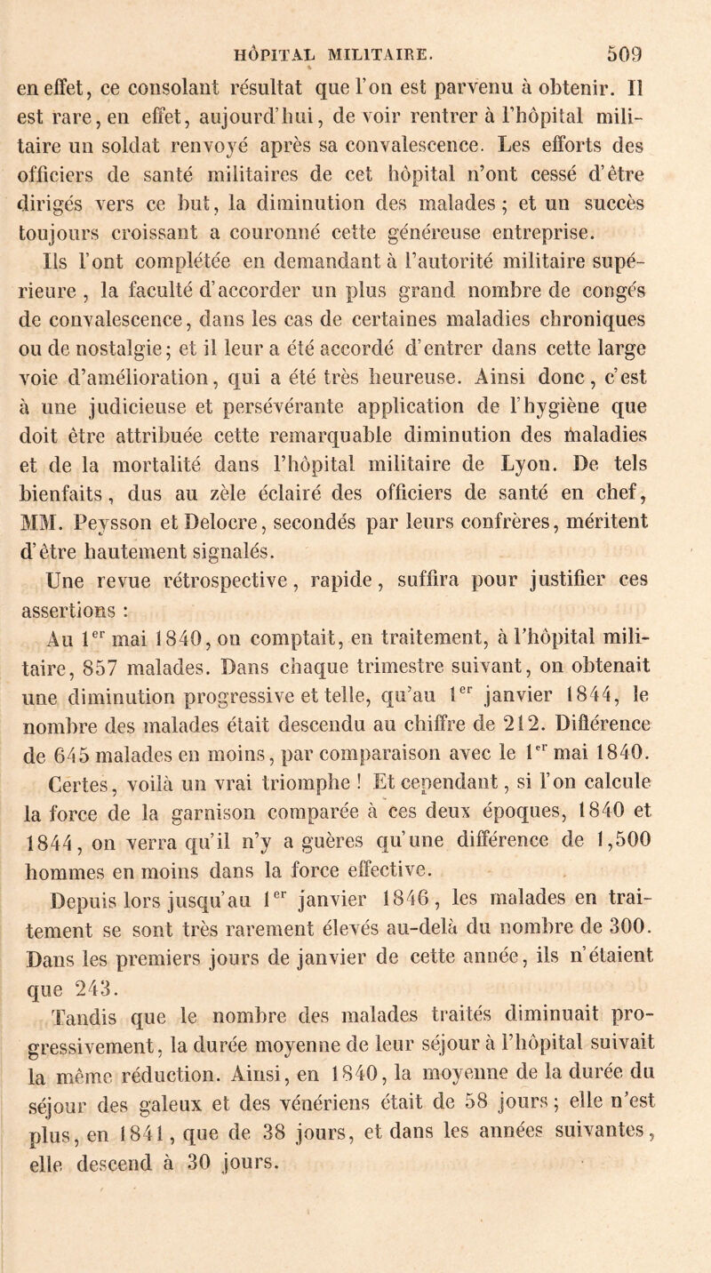 en effet, ce consolant résultat que l’on est parvenu à obtenir. Il est rare, en effet, aujourd’hui, de voir rentrer à l’hôpital mili¬ taire un soldat renvoyé après sa convalescence. Les efforts des officiers de santé militaires de cet hôpital n’ont cessé d’être dirigés vers ce but, la diminution des malades; et un succès toujours croissant a couronné cette généreuse entreprise. Ils font complétée en demandant à l’autorité militaire supé¬ rieure , la faculté d’accorder un plus grand nombre de congés de convalescence, dans les cas de certaines maladies chroniques ou de nostalgie; et il leur a été accordé d’entrer dans cette large voie d’amélioration, qui a été très heureuse. Ainsi donc, c’est, à une judicieuse et persévérante application de l’hygiène que doit être attribuée cette remarquable diminution des fnaladies et de la mortalité dans l’hôpital militaire de Lyon. De tels bienfaits, dus au zèle éclairé des officiers de santé en chef, MM. Peysson etDelocre, secondés par leurs confrères, méritent d’être hautement signalés. Une revue rétrospective, rapide, suffira pour justifier ces assertions : Au 1er mai 1840, on comptait, en traitement, à Phôpital mili¬ taire, 857 malades. Dans chaque trimestre suivant, on obtenait une diminution progressive et telle, qu’au 1er janvier 1844, le nombre des malades était descendu au chiffre de 212. Différence de 645 malades en moins, par comparaison avec le 1er mai 1840. Certes, voilà un vrai triomphe ! Et cependant, si l’on calcule la force de la garnison comparée à ces deux époques, 1840 et 1844, on verra qu’il n’y a guères qu’une différence de 1,500 hommes en moins dans la force effective. Depuis lors jusqu’au 1er janvier 1846, les malades en trai¬ tement se sont très rarement élevés au-delà du nombre de 300. Dans les premiers jours de janvier de cette année, ils n’étaient que 243. Tandis que le nombre des malades traités diminuait pro¬ gressivement, la durée moyenne de leur séjour à l’hôpital suivait la même réduction. Ainsi, en 1840, la moyenne de la durée du séjour des galeux et des vénériens était de 58 jours ; elle n’est plus, en 1841, que de 38 jours, et dans les années suivantes, elle descend à 30 jours.