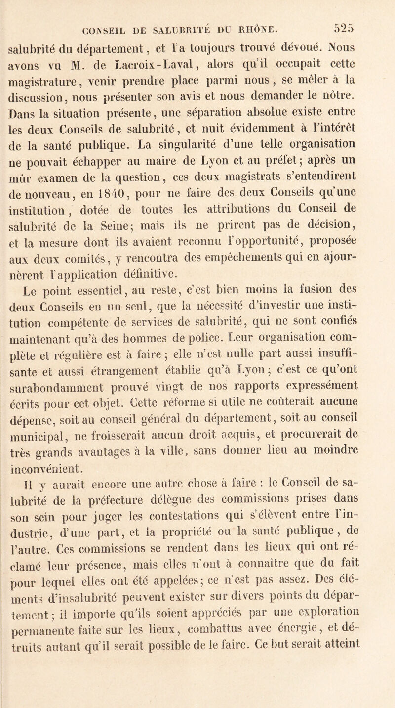 salubrité du département, et l’a toujours trouvé dévoué. Nous avons vu M. de Lacroix - Laval, alors qu’il occupait cette magistrature, venir prendre place parmi nous, se mêler à la discussion, nous présenter son avis et nous demander le nôtre. Dans la situation présente, une séparation absolue existe entre les deux Conseils de salubrité, et nuit évidemment à l’intérêt de la santé publique. La singularité d’une telle organisation ne pouvait échapper au maire de Lyon et au préfet ; après un mûr examen de la question, ces deux magistrats s’entendirent de nouveau, en 1840, pour ne faire des deux Conseils qu’une institution, dotée de toutes les attributions du Conseil de salubrité de la Seine; mais ils ne prirent pas de décision, et la mesure dont ils avaient reconnu l’opportunité, proposée aux deux comités, y rencontra des empêchements qui en ajour¬ nèrent l’application définitive. Le point essentiel, au reste, c’est bien moins la fusion des deux Conseils en un seul, que la nécessité d’investir une insti¬ tution compétente de services de salubrité, qui ne sont confiés maintenant qu’à des hommes de police. Leur organisation com¬ plète et régulière est à faire ; elle n’est nulle part aussi insuffi¬ sante et aussi étrangement établie qu’à Lyon; c’est ce qu’ont surabondamment prouvé vingt de nos rapports expressément écrits pour cet objet. Cette réforme si utile ne coûterait aucune dépense, soit au conseil général du département, soit au conseil municipal, ne froisserait aucun droit acquis, et procurerait de très grands avantages à la ville, sans donner lieu au moindre inconvénient. Il y aurait encore une autre chose à faire : le Conseil de sa¬ lubrité de la préfecture délègue des commissions prises dans son sein pour juger les contestations qui s’élèvent entre 1 in¬ dustrie, d’une part, et la propriété ou la santé publique, de l’autre. Ces commissions se rendent dans les lieux qui ont ré¬ clamé leur présence, mais elles n’ont à connaitre que du fait pour lequel elles ont été appelées; ce n’est pas assez. Des élé¬ ments d’insalubrité peuvent exister sur divers points du dépar¬ tement; il importe qu’ils soient appréciés par une exploration permanente faite sur les lieux, combattus avec énergie, et dé¬ truits autant qu’il serait possible de le faire. Ce but serait atteint