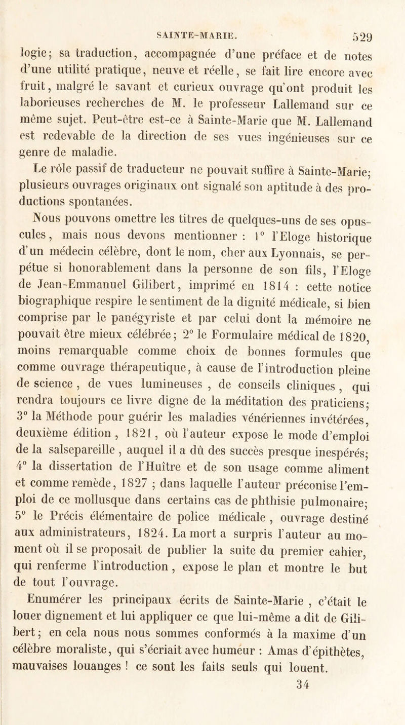 logie; sa traduction, accompagnée d’une préface et de notes d’une utilité pratique, neuve et réelle, se fait lire encore avec fruit, malgré le savant et curieux ouvrage qu’ont produit les laborieuses recherches de M. le professeur Lallemand sur ce même sujet. Peut-être est-ce à Sainte-Marie que M. Lallemand est redevable de la direction de ses vues ingénieuses sur ce genre de maladie. Le rôle passif de traducteur ne pouvait suffire à Sainte-Marie; plusieurs ouvrages originaux ont signalé son aptitude à des pro¬ ductions spontanées. Nous pouvons omettre les titres de quelques-uns de ses opus¬ cules, mais nous devons mentionner: 1° l’Eloge historique d’un médecin célèbre, dont le nom, cher aux Lyonnais, se per¬ pétue si honorablement dans la personne de son fils, l’Eloge de Jean-Emmanuel Gilibert, imprimé en 1814 : cette notice biographique respire le sentiment de la dignité médicale, si bien comprise par le panégyriste et par celui dont la mémoire ne pouvait être mieux célébrée; 2° le Formulaire médical de 1820, moins remarquable comme choix de bonnes formules que comme ouvrage thérapeutique, à cause de l’introduction pleine de science , de vues lumineuses , de conseils cliniques , qui rendra toujours ce livre digne de la méditation des praticiens; 3° la Méthode pour guérir les maladies vénériennes invétérées, deuxième édition , 1821, où l’auteur expose le mode d’emploi de la salsepareille , auquel il a dû des succès presque inespérés; 4° la dissertation de l’Huître et de son usage comme aliment et comme remède, 1827 ; dans laquelle l’auteur préconise l’em¬ ploi de ce mollusque dans certains cas de phthisie pulmonaire; 5° le Précis élémentaire de police médicale , ouvrage destiné aux administrateurs, 1824. La mort a surpris l’auteur au mo¬ ment où il se proposait de publier la suite du premier cahier, qui renferme l’introduction, expose le plan et montre le but de tout l’ouvrage. Enumérer les principaux écrits de Sainte-Marie , c’était le louer dignement et lui appliquer ce que lui-même a dit de Gili¬ bert; en cela nous nous sommes conformés à la maxime d’un célèbre moraliste, qui s’écriait avec humeur : Amas d’épithètes, mauvaises louanges ! ce sont les faits seuls qui louent. 34