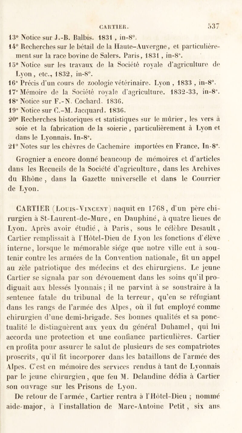 13° Notice sur J.-B. Balbis. 1831 , in-8°. 14° Recherches sur le bétail de la Haute-Auvergne, et particulière¬ ment sur la race bovine de Salers. Paris, 1831 , in-8°. 15° Notice sur les travaux de la Société royale d’agriculture de Lyon, etc., 1832, in-8°. 16° Précis d’un cours de zoologie vétérinaire. Lyon , 1833 , in-8°. 17° Mémoire de la Société royale d’agriculture. 1832-33, in-8°. 18° Notice sur F.-N, Cochard. 1836. 19° Notice sur C.-M. Jacquard. 1836. 20° Recherches historiques et statistiques sur le mûrier, les vers à soie et la fabrication de la soierie , particulièrement à Lyon et dans le Lyonnais. In-8°. 21° Notes sur les chèvres de Cachemire importées en France. In-8°. Grognier a encore donné beaucoup de mémoires et d’articles dans les Recueils de la Société d’agriculture, dans les Archives du Rhône , dans la Gazette universelle et dans le Courrier de Lyon. CARTIER (Louis-Vincent) naquit en 1768, d’un père chi¬ rurgien à St-Laurent-de-Mure, en Dauphiné, à quatre lieues de Lyon. Après avoir étudié, à Paris, sous le célèbre Desault, Cartier remplissait à F Hôtel-Dieu de Lyon les fonctions d’élève interne, lorsque le mémorable siège que notre ville eut à sou¬ tenir contre les armées de la Convention nationale, fit un appel au zèle patriotique des médecins et des chirurgiens. Le jeune Cartier se signala par son dévouement dans les soins qu’il pro¬ diguait aux blessés lyonnais ; il ne parvint à se soustraire à la sentence fatale du tribunal de la terreur, qu’en se réfugiant dans les rangs de l’armée des Alpes, où il fut employé comme chirurgien d’une demi-brigade. Ses bonnes qualités et sa ponc¬ tualité le distinguèrent aux yeux du général Duhamel, qui lui accorda une protection et une confiance particulières. Cartier en profita pour assurer le salut de plusieurs de ses compatriotes proscrits, qu il fit incorporer dans les bataillons de l’armée des Alpes. C’est en mémoire des services rendus à tant de Lyonnais par le jeune chirurgien, que feu M. Delandine dédia à Cartier son ouvrage sur les Prisons de Lyon. De retour de l'armée, Cartier rentra à F Hôtel-Dieu ; nommé aide-major, à F installation de Marc-Antoine Petit, six ans