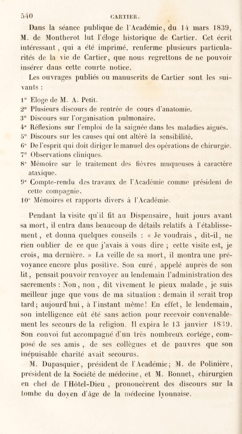 Dans la séance publique de l'Académie, du 14 mars 1839, M. de Montherot lut l’éloge historique de Cartier. Cet écrit intéressant , qui a été imprimé, renferme plusieurs particula¬ rités de la Aie de Cartier, que nous regrettons de ne pouvoir insérer dans cette courte notice. Les ouvrages publiés ou manuscrits de Cartier sont les sui¬ vants : 1° Eloge de M. A. Petit. 2° Plusieurs discours de rentrée de cours d’anatomie. 3° Discours sur l’organisation pulmonaire. 4° Réflexions sur l’emploi de la saignée dans les maladies aiguës. 5° Discours sur les causes qui ont altéré la sensibilité. 6° De l’esprit qui doit diriger le manuel des opérations de chirurgie. 7° Observations cliniques. 8° Mémoire sur le traitement des lièvres muqueuses à caractère ataxique. 9° Compte-rendu des travaux de l’Académie comme président de cette compagnie. 10° Mémoires et rapports divers à l’Académie. Pendant la visite qu’il fit au Dispensaire, huit jours avant sa mort, il entra dans beaucoup de détails relatifs à l’établisse¬ ment, et donna quelques conseils : « Je voudrais , dit-il, ne rien oublier de ce que j’avais à vous dire ; cette visite est, je crois, ma dernière. » La veille de sa mort, il montra une pré¬ voyance encore plus positive. Son curé, appelé auprès de son lit, pensait pouvoir renvoyer au lendemain l’administration des sacrements : Non, non , dit vivement le pieux malade, je suis meilleur juge que vous de ma situation : demain il serait trop tard; aujourd’hui, à l’instant même! En effet, le lendemain, son intelligence eut été sans action pour recevoir convenable¬ ment les secours de la religion. 11 expira le 13 janvier 1839. Son convoi fut accompagné d’un très nombreux cortège, com¬ posé de ses amis , de ses collègues et de pauvres que son inépuisable charité avait secourus. M. Dupasquier, président de l’Académie; M. de Polinière, président de la Société de médecine, et M. Bonnet, chirurgien en chef de VHôtel-Dieu , prononcèrent des discours sur la tombe du doyen d’àge de la médecine lyonnaise.