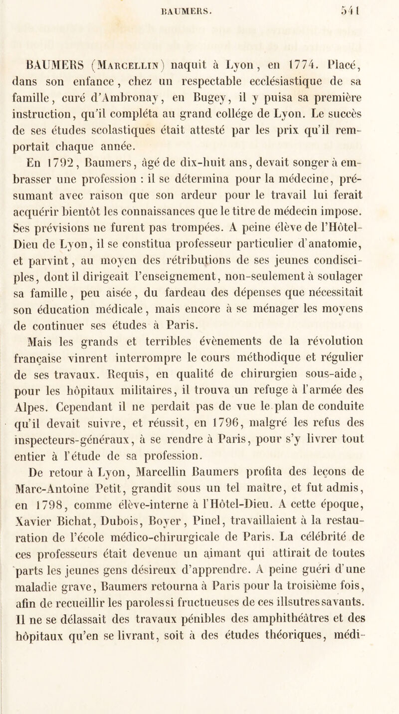 BAUMERS (Marcellin) naquit à Lyon, en 1774. Placé, dans son enfance, chez un respectable ecclésiastique de sa famille, curé d’Ambronay, en Bugey, il y puisa sa première instruction, qu'il compléta au grand collège de Lyon. Le succès de ses études scolastiques était attesté par les prix qu’il rem¬ portait chaque année. En 1792, Baumers, âgé de dix-huit ans, devait songer à em¬ brasser une profession : il se détermina pour la médecine, pré¬ sumant avec raison que son ardeur pour le travail lui ferait acquérir bientôt les connaissances que le titre de médecin impose. Ses prévisions ne furent pas trompées. A peine élève de l’Hôtel- Dieu de Lyon, il se constitua professeur particulier d’anatomie, et parvint, au moyen des rétributions de ses jeunes condisci¬ ples, dont il dirigeait renseignement, non-seulement à soulager sa famille, peu aisée, du fardeau des dépenses que nécessitait son éducation médicale, mais encore à se ménager les moyens de continuer ses études à Paris. Mais les grands et terribles évènements de la révolution française vinrent interrompre le cours méthodique et régulier de ses travaux. Requis, en qualité de chirurgien sous-aide, pour les hôpitaux militaires, il trouva un refuge à l’armée des Alpes. Cependant il ne perdait pas de vue le plan de conduite qu’il devait suivre, et réussit, en 1796, malgré les refus des inspecteurs-généraux, à se rendre à Paris, pour s’y livrer tout entier à l’étude de sa profession. De retour à Lyon, Marcellin Baumers profita des leçons de Marc-Antoine Petit, grandit sous un tel maître, et fut admis, en 1798, comme élève-interne à l’Hôtel-Dieu. A cette époque, Xavier Bichat, Dubois, Boyer, Pinel, travaillaient à la restau¬ ration de l’école médico-chirurgicale de Paris. La célébrité de ces professeurs était devenue un aimant qui attirait de toutes parts les jeunes gens désireux d’apprendre. A peine guéri d’une maladie grave, Baumers retourna à Paris pour la troisième fois, afin de recueillir les paroles si fructueuses de ces illsutres savants. Il ne se délassait des travaux pénibles des amphithéâtres et des hôpitaux qu’en se livrant, soit à des études théoriques, médi-