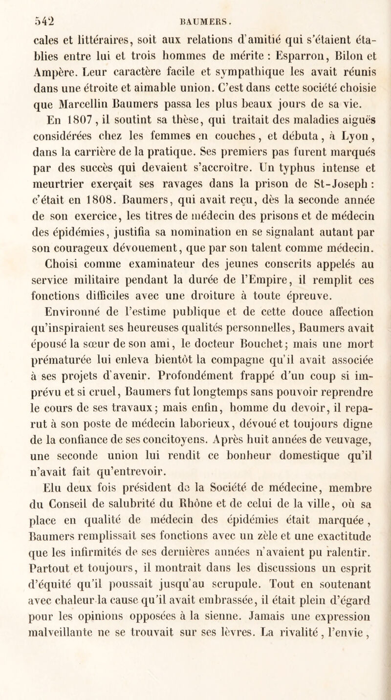 cales et littéraires, soit aux relations d’amitié qui s’étaient éta¬ blies entre lui et trois hommes de mérite : Esparron, Bilon et Ampère. Leur caractère facile et sympathique les avait réunis dans une étroite et aimable union. C’est dans cette société choisie que Marcellin Baumers passa les plus beaux jours de sa vie. En 1807 , il soutint sa thèse, qui traitait des maladies aiguës considérées chez les femmes en couches, et débuta, à Lyon, dans la carrière de la pratique. Ses premiers pas furent marqués par des succès qui devaient s’accroitre. Un typhus intense et meurtrier exerçait ses ravages dans la prison de St-Joseph : c’était en 1808. Baumers, qui avait reçu, dès la seconde année de son exercice, les titres de médecin des prisons et de médecin des épidémies, justifia sa nomination en se signalant autant par son courageux dévouement, que par son talent comme médecin. Choisi comme examinateur des jeunes conscrits appelés au service militaire pendant la durée de l’Empire, il remplit ces fonctions difficiles avec une droiture à toute épreuve. Environné de l’estime publique et de cette douce affection qu’inspiraient ses heureuses qualités personnelles, Baumers avait épousé la sœur de son ami, le docteur Bouchet ; mais une mort prématurée lui enleva bientôt la compagne qu’il avait associée à ses projets d’avenir. Profondément frappé d’un coup si im¬ prévu et si cruel, Baumers fut longtemps sans pouvoir reprendre le cours de ses travaux; mais enfin, homme du devoir, il repa¬ rut à son poste de médecin laborieux, dévoué et toujours digne de la confiance de ses concitoyens. Après huit années de veuvage, une seconde union lui rendit ce bonheur domestique qu’il n’avait fait qu’entrevoir. Elu deux fois président de la Société de médecine, membre du Conseil de salubrité du Rhône et de celui de la ville, où sa place en qualité de médecin des épidémies était marquée, Baumers remplissait ses fonctions avec un zèle et une exactitude que les infirmités de ses dernières années n’avaient pu ralentir. Partout et toujours, il montrait dans les discussions un esprit d’équité qu’il poussait jusqu’au scrupule. Tout en soutenant avec chaleur la cause qu’il avait embrassée, il était plein d’égard pour les opinions opposées à la sienne. Jamais une expression malveillante ne se trouvait sur ses lèvres. La rivalité, l’envie,