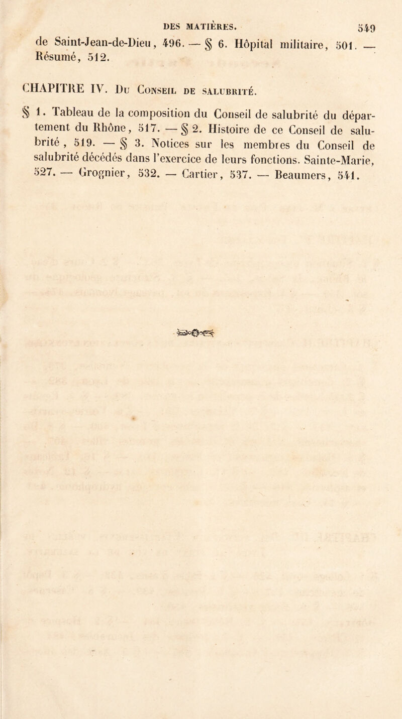 de Saint-Jean-de-Dieu, 496. — § 6. Hôpital militaire, 501. — Résumé, 512. CHAPITRE IV. Du Conseil de salubrité. § 1. Tableau de la composition du Conseil de salubrité du dépar¬ tement du Rhône, 517. — § 2. Histoire de ce Conseil de salu¬ brité , 519. — § 3. Notices sur les membres du Conseil de salubrité décédés dans l’exercice de leurs fonctions. Sainte-Marie, 527. — Grognier, 532. — Cartier, 537. — Beaumers, 541.