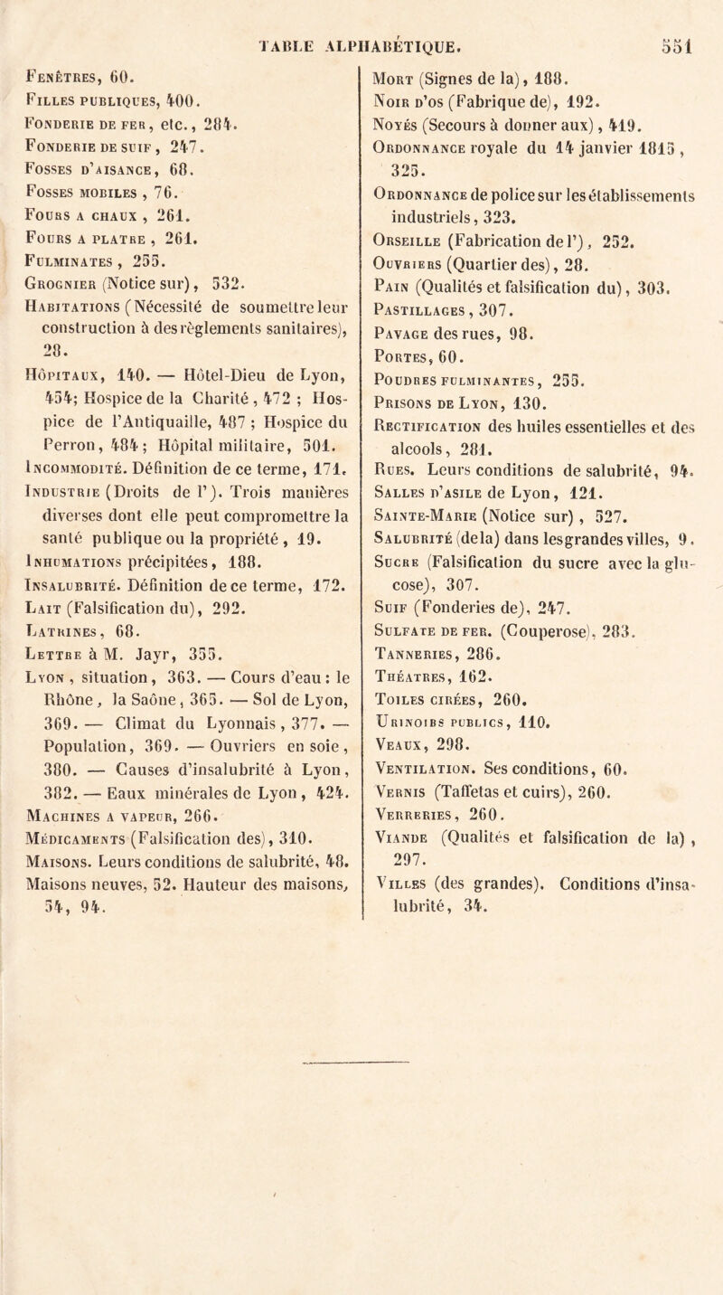 Fenêtres, 60. Filles publiques, 400. Fonderie de fer, etc., 284. Fonderie de suif , 247. Fosses d’aisance, 68. Fosses mobiles ,76. Fours a chaux , 261. Fours a plâtre, 261. Fulminates, 255. Grognier (Notice sur), 532. Habitations (Nécessité de soumettre leur construction à des règlements sanitaires), 28. Hôpitaux, 140. — Hôtel-Dieu de Lyon, 454; Hospice de la Charité, 472 ; Hos¬ pice de l’Antiquaille, 487 ; Hospice du Perron, 484; Hôpital militaire, 501. Incommodité. Définition de ce terme, 171. Industrie (Droits de F). Trois manières diverses dont elle peut compromettre la santé publique ou la propriété , 19. Inhumations précipitées, 188. Insalubrité. Définition de ce terme, 172. Lait (Falsification du), 292. Latrines, 68. Lettre à M. Jayr, 355. Lyon , situation, 363. — Cours d’eau: le Rhône, la Saône, 365.—Sol de Lyon, 369. — Climat du Lyonnais, 377. — Population, 369. —Ouvriers en soie , 380. — Causes d’insalubrité à Lyon, 382. — Eaux minérales de Lyon , 424. Machines a vapeur, 266. Médicaments (Falsification des), 310. Maisons. Leurs conditions de salubrité, 48. Maisons neuves, 52. Hauteur des maisons, 54, 94. Mort (Signes de la), 188. Noir d’os (Fabrique de), 192. Noyés (Secours à donner aux), 419. Ordonnance royale du 14 janvier 1815 , 325. Ordonnance de police sur les établissements industriels, 323. Orseille (Fabrication de F), 252. Ouvriers (Quartier des), 28. Pain (Qualités et falsification du), 303. Pastillages , 307. Pavage des rues, 98. Portes, 60. Poudres fulminantes, 255. Prisons de Lyon, 130. Rectification des huiles essentielles et des alcools, 281. Rues. Leurs conditions de salubrité, 94. Salles d’asile de Lyon, 121. Sainte-Marie (Notice sur) , 527. Salubrité (delà) dans lesgrandes villes, 9. Sucre (Falsification du sucre avec la glu¬ cose), 307. Suif (Fonderies de), 247. Sulfate de fer. (Couperose), 283. Tanneries, 286. Théâtres, 162. Toiles cirées, 260. Urinoirs publics, 110. Veaux, 298. Ventilation. Ses conditions, 60. Vernis (Taffetas et cuirs), 260. Verreries, 260. Viande (Qualités et falsification de la) , 297. Villes (des grandes). Conditions d’insa¬ lubrité, 34.