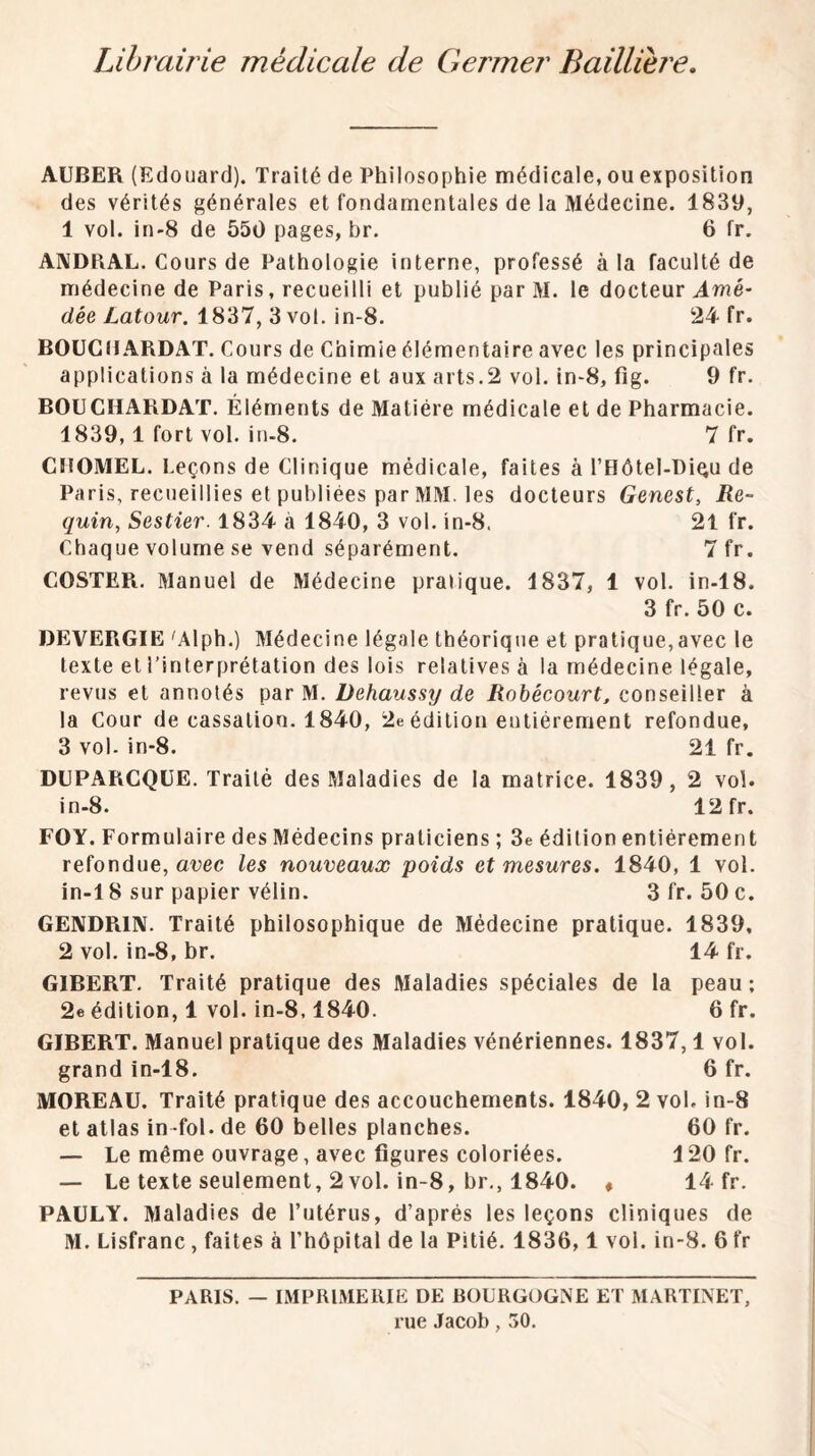 Librairie médicale de Germer Baillière, AUBER (Edouard). Traité de Philosophie médicale, ou exposition des vérités générales et fondamentales de la Médecine. 1839, 1 vol. in-S de 550 pages, br. 6 fr. ANDRAL. Cours de Pathologie interne, professé à la faculté de médecine de Paris, recueilli et publié par M. le docteur Awé- dée/.atowr. 1837, 3 vol. in-8. 24 fr. BOUGIIARDAT. Cours de Chimie élémentaire avec les principales applications à la médecine et aux arts.2 vol. in'8, fîg. 9 fr. BOüCHARDAT. Éléments de Matière médicale et de Pharmacie. 1839,1 fort vol. in-8. 7 fr. CnOMEL. Leçons de Clinique médicale, faites à rHôtel-Diqu de Paris, recueillies et publiées par MM. les docteurs Genest, Re¬ quin, Sestier. 1834 à 1840, 3 vol. in-8. 21 fr. Chaque volume se vend séparément. 7 fr. COSTER. Manuel de Médecine pratique. 1837, 1 vol. in-lS. 3 fr. 50 c. DEVERGIE 'Alph.) Médecine légale théorique et pratique,avec le texte et l’interprétation des lois relatives à la médecine légale, revus et annotés par M. Dehaussy de Robécourt, conseiller à la Cour de cassation. 1840, 2e édition entièrement refondue, 3 vol. in-8. 21 fr. DUPARCQÜE. Traité des Maladies de la matrice. 1839, 2 vol. in.8. 12 fr. FOY. Formulaire des Médecins praticiens ; 3e édition entièrement refondue, avec les nouveaux poids et mesures. 1840, 1 vol. in-18 sur papier vélin. 3fr. 50 c. GEIVDRIIV. Traité philosophique de Médecine pratique. 1839, 2 vol. in-8, br. 14 fr. GIBERT, Traité pratique des Maladies spéciales de la peau ; 2e édition, 1 vol. in-8,1840. 6 fr. GIBERT. Manuel pratique des Maladies vénériennes. 1837,1 vol. grand in-18. 6 fr. MOREAU. Traité pratique des accouchements. 1840, 2 vol. in-8 et atlas in-fol. de 60 belles planches. 60 fr. — Le même ouvrage, avec figures coloriées. 120 fr. — Le texte seulement, 2vol. in-8, br,, 1840. « 14 fr. PAULY. Maladies de l’utérus, d’après les leçons cliniques de M. Lisfranc , faites à l’hôpital de la Pitié, 1836,1 vol. in-8. 6 fr PARIS. — IMPRIMERIE DE BOURGOGNE ET MARTINET, rue Jacob, .'>0.