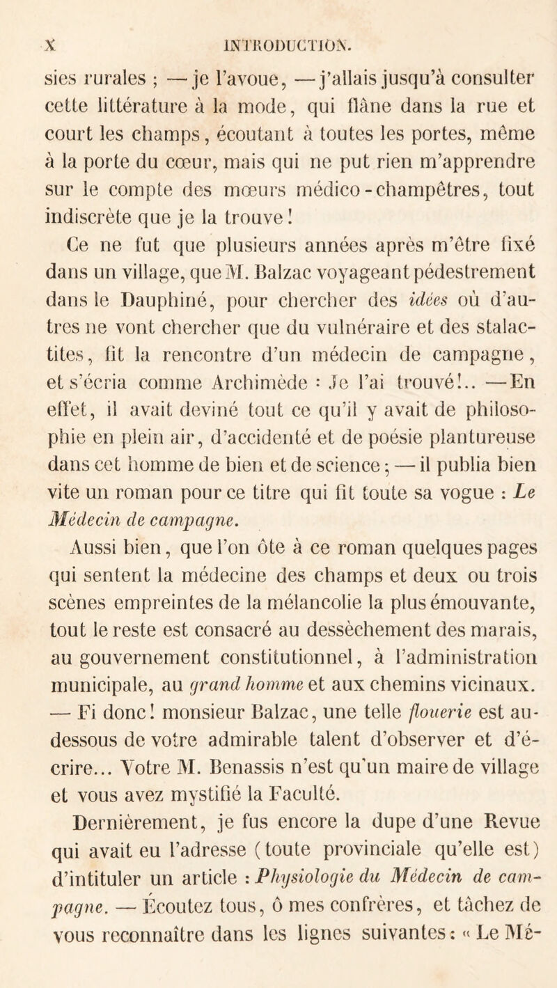 sies rurales ; —je l’avoue, —j’allais jusqu’à consulter cette littérature à la mode, qui Oàne dans la rue et court les champs, écoutant à toutes les portes, môme à la porte du cœur, mais qui ne put rien m’apprendre sur le compte des mœurs médico-champêtres, tout indiscrète que je la trouve I Ce ne fut que plusieurs années après m’etre fixé dans un village, queM. Balzac voyageant pédestrement dans le Dauphiné, pour chercher des idées où d’au¬ tres ne vont chercher que du vulnéraire et des stalac¬ tites, ht la rencontre d’un médecin de campagne, et s’écria comme Archimède : Je l’ai trouvél.. —En etïet, il avait deviné tout ce qu’il y avait de philoso¬ phie en plein air, d’accidenté et de poésie plantureuse dans cet homme de bien et de science ; — il publia bien vite un roman pour ce titre qui ht toute sa vogue : Le Médecin de campagne. Aussi bien, que l’on ôte à ce roman quelques pages qui sentent la médecine des champs et deux ou trois scènes empreintes de la mélancolie la plus émouvante, tout le reste est consacré au dessèchement des marais, au gouvernement constitutionnel, à l’administration municipale, au grand homme et aux chemins vicinaux. — Fi donc! monsieur Balzac, une telle flouerie est au- dessous de votre admirable talent d’observer et d’é¬ crire... Votre M. Benassis n’est qu'un maire de village et vous avez mystifié la Faculté. Dernièrement, je fus encore la dupe d’une Revue qui avait eu l’adresse (toute provinciale qu’elle est) d’intituler un article : Physiologie du Médecin de cam¬ pagne. — Écoutez tous, ô mes confrères, et tâchez de vous reconnaître dans les lignes suivantes : » Le Mé-