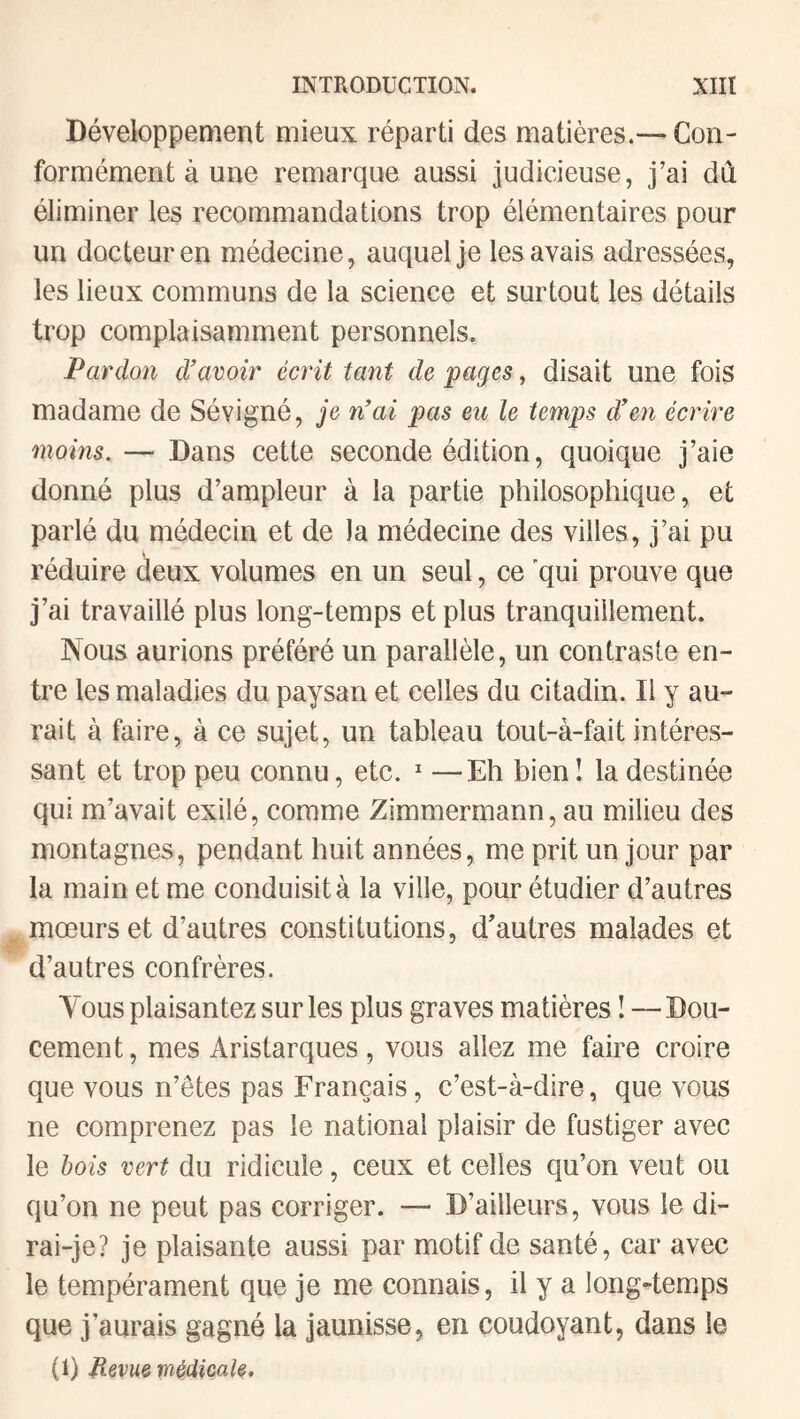 Développement mieux réparti des matières.—Con¬ formément à une remarque aussi judicieuse, j’ai dû éliminer les recommandations trop élémentaires pour un docteur en médecine, auquel je les avais adressées, les lieux communs de la science et surtout les détails trop complaisamment personnels. Pardon d’avoir écrit tant de pages, disait une fois madame de Sévigné, je n’ai pas eu le temps d’en écrire moins. — Dans cette seconde édition, quoique j’aie donné plus d’ampleur à la partie philosophique, et parlé du médecin et de la médecine des villes, j’ai pu réduire deux volumes en un seul, ce qui prouve que j’ai travaillé plus long-temps et plus tranquillement. Nous aurions préféré un parallèle, un contraste en¬ tre les maladies du paysan et celles du citadin. Il y au¬ rait à faire, à ce sujet, un tableau tout-à-fait intéres¬ sant et trop peu connu, etc.  —Eh bien! la destinée qui m’avait exilé, comme Zimmermann, au milieu des montagnes, pendant huit années, me prit un jour par la main et me conduisit à la ville, pour étudier d’autres mœurs et d’autres constitutions, d'autres malades et d’autres confrères. Vous plaisantez sur les plus graves matières I—Dou¬ cement, mes Aristarques, vous allez me faire croire que vous n’êtes pas Français, c’est-à-dire, que vous ne comprenez pas le national plaisir de fustiger avec le hois vert du ridicule, ceux et celles qu’on veut ou qu’on ne peut pas corriger. — D’ailleurs, vous le di¬ rai-je? je plaisante aussi par motif de santé, car avec le tempérament que je me connais, il y a long-temps que j’aurais gagné la jaunisse, en coudoyant, dans le (1) Hevueviédicale.