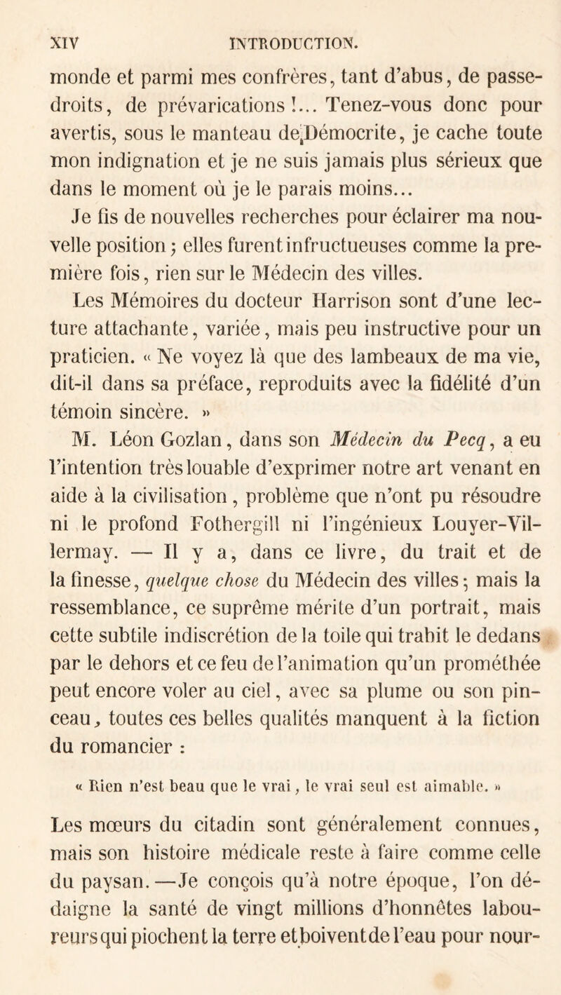 monde et parmi mes confrères, tant d’abus, de passe- droits, de prévarications I... Tenez-vous donc pour avertis, sous le manteau de,Démocrite, je cache toute mon indignation et je ne suis jamais plus sérieux que dans le moment où je le parais moins... Je fis de nouvelles recherches pour éclairer ma nou¬ velle position ; elles furent infructueuses comme la pre¬ mière fois, rien sur le Médecin des villes. Les Mémoires du docteur Harrison sont d’une lec¬ ture attachante, variée, mais peu instructive pour un praticien. « Ne voyez là que des lambeaux de ma vie, dit-il dans sa préface, reproduits avec la fidélité d’un témoin sincère. » M. Léon Gozlan, dans son Médecin du Pecq, a eu l’intention très louable d’exprimer notre art venant en aide à la civilisation, problème que n’ont pu résoudre ni le profond FothergÜl ni l’ingénieux Louyer-Vil- lermay. — Il y a, dans ce livre, du trait et de la finesse, quelque chose du Médecin des villes; mais la ressemblance, ce suprême mérite d’un portrait, mais cette subtile indiscrétion de la toile qui trahit le dedans . par le dehors et ce feu de l’animation qu’un prométhée peut encore voler au ciel, avec sa plume ou son pin¬ ceau ^ toutes ces belles qualités manquent à la fiction du romancier : « Rien n’est beau que le vrai, le vrai seul est aimable. » Les mœurs du citadin sont généralement connues, mais son histoire médicale reste à faire comme celle du paysan.—Je conçois qu’à notre époque, l’on dé¬ daigne la santé de vingt millions d’honnêtes labou¬ reurs qui piochent la terre et boivent de l’eau pour nour-