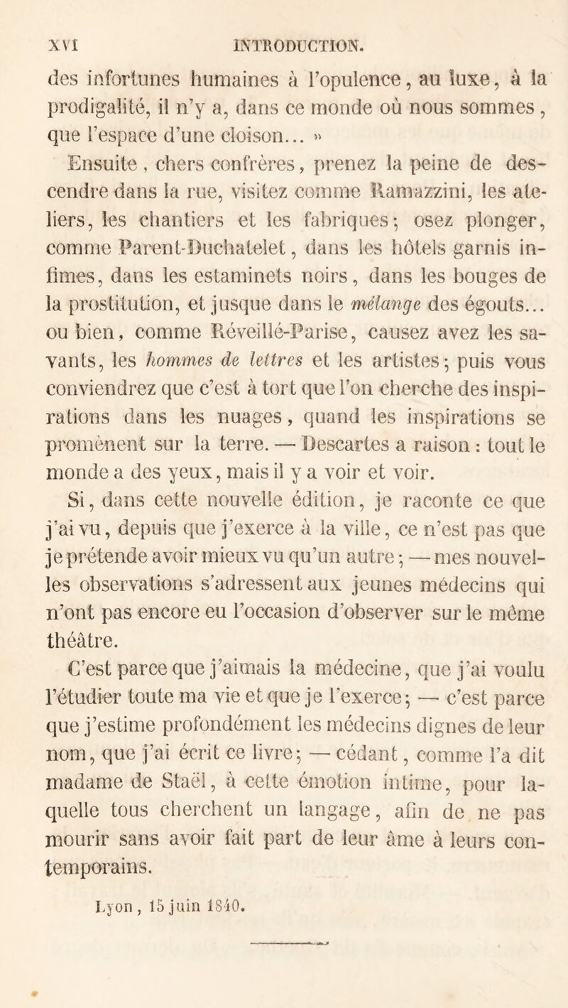 des infortunes humaines à l’opulence, au luxe, à la prodigalité, il n’y a, dans ce monde où nous sommes , que l’espace d’une cloison... Ensuite , chers confrères, prenez la peine de des¬ cendre dans la rue, visitez comme Ramazzini, les ate¬ liers, les chantiers et les fabriques-, osez plonger, comme Parent-Duchateîet, dans les hôtels garnis in¬ times, dans les estaminets noirs, dans les bouges de la prostitution, et jusque dans le mélange des égouts... ou bien, comme Réveillé-Parise, causez avez les sa¬ vants, les hommes de lettres et les artistes - puis vous conviendrez que c’est à tort que l’on cherche des inspi¬ rations dans les nuages, quand les inspirations se promènent sur la terre. — Descartes a raison : tout le monde a des yeux, mais il y a voir et voir. Si, dans cette nouvelle édition, je raconte ce que j’ai vu, depuis que j’exerce à la ville, ce n’est pas que je prétende avoir mieux vu qu’un autre ; — mes nouvel¬ les observations s’adressent aux jeunes médecins qui n’ont pas encore eu l’occasion d’observer sur le même théâtre. C’est parce que j’aimais la médecine, que j’ai voulu l’étudier toute ma vie et que je l’exerce 5 — c’est parce que j’estime profondément les médecins dignes de leur nom, que j’ai écrit ce livre; — cédant, comme l’a dit madame de Staël, à cette émotion intime, pour la¬ quelle tous cherchent un langage, afin de ne pas mourir sans avoir fait part de leur âme à leurs con¬ temporains. Lyon , 15 juin 1840.