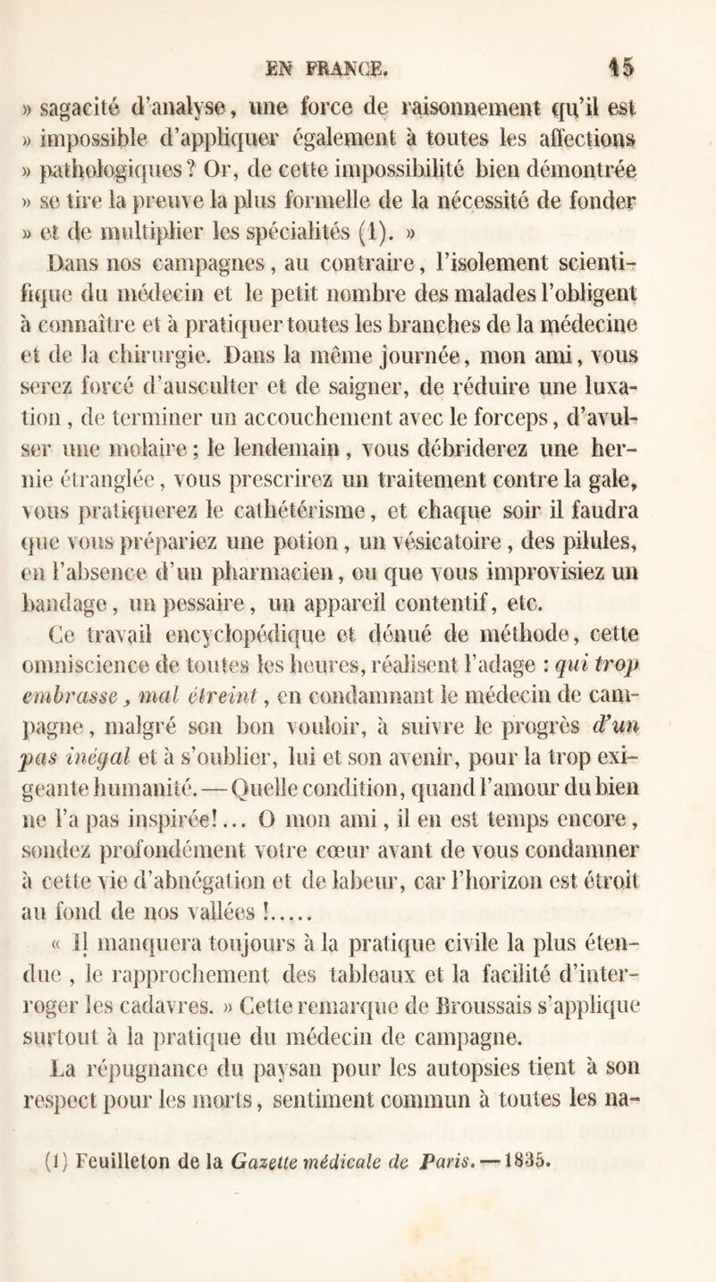 » sagacité d’analyse, nne force de raisonnement qu’il est » impossible d’appliquer également à toutes les affections » pathologiques? Or, de cette impossibilité bien démontrée » se tire la preuve la plus formelle de la nécessité de fonder » et de multiplier les spécialités (1). » Dans nos campagnes, au contraire, l’isolement scienti¬ fique du médecin et le petit nombre des malades l’obligent à connaître et a pratiquer toutes les branches de la médecine et de la chirurgie. Dans la même journée, mon ami, vous s^'rez forcé d’ausculter et de saigner, de réduire une luxa¬ tion , de terminer un accouchement avec le forceps, d’avul- ser une molaire ; le lendemain, vous débriderez une her¬ nie étranglée, vous prescrirez un traitement contre la gale, vous pratiquerez le cathétérisme, et chaque soir il faudra (pie vous prépariez une potion, un vésicatoire, des pilules, en l’absence d’un pharmacien, ou que vous improvisiez un bandage, unpessaire, un appareil contentif, etc. Ce travail encyclopédique et dénué de méthode, cette omniscience de toutes les heures, réalisent l’adage : qui trop embrasse, mal élreint, en condamnant le médecin de cam- jiagne, malgré son bon vouloir, à suivre le progrès dfuu pas inégal et à s’oublier, lui et son avenir, pour la trop exi¬ geante humanité. — Quelle condition, quand l’amour du bien ne l’a pas inspirée!... O mon ami, il en est temps encore, sondez profondément votre cœur avant de vous condamner à cette vie d’abnégation et de labeur, car l’horizon est étroit au fond de nos vallées !. « il manquera toujours à la pratique civile la plus éten¬ due , le rapprocliement des tableaux et la facilité d’inter¬ roger les cadavres. » Cette remarque de Broussais s’applique surtout à la pratique du médecin de campagne. La répugnance du paysan pour les autopsies tient à son respect pour les morts, sentiment commun à toutes les na- (1) Feuilleton de la Gazette médicale de Paris. —1835.