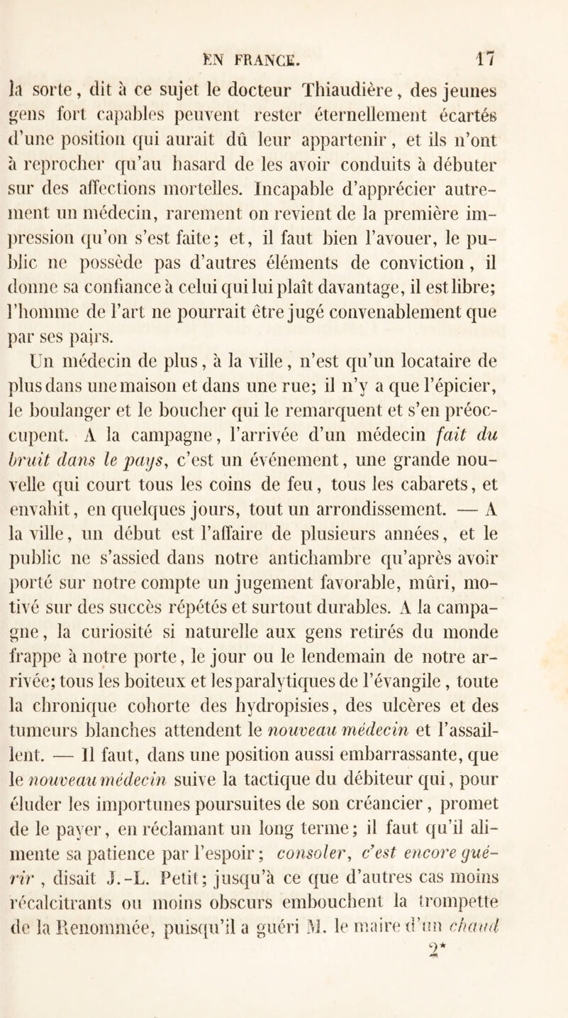 1.1 sorte, dit à ce sujet le docteur Thiaudière, des jeunes <>eus fort capables peuvent rester éternellement écartés d’une position qui aurait dû leur appartenir, et ils n’ont à reprocher qu’au hasard de les avoir conduits à débuter sur des affections mortelles. Incapable d’apprécier autre¬ ment un médecin, rarement on revient de la première im- ])ression ({u’on s’est faite; et, il faut bien l’avouer, le pu¬ blic ne possède pas d’autres éléments de conviction, il donne sa confiance h celui qui lui plaît davantage, il est libre; l’homme de l’art ne pourrait être jugé convenablement que par ses pairs. Un médecin de plus, à la ville, n’est qu’un locataire de plus dans une maison et dans une rue; il n’y a que l’épicier, le boulanger et le boucher qui le remarquent et s’en préoc¬ cupent. A la campagne, l’arrivée d’un médecin fait du bruit dans le pays, c’est un événement, une grande nou¬ velle qui court tous les coins de feu, tous les cabarets, et envahit, en quelques jours, tout un arrondissement. —A la ville, un début est l’affaire de plusieurs années, et le public ne s’assied dans notre antichambre qu’après avoir porté sur notre compte un jugement favorable, mûri, mo¬ tivé sur des succès répétés et surtout durables. A la campa¬ gne , la curiosité si naturelle aux gens retirés du monde frappe à notre porte, le jour ou le lendemain de notre ar¬ rivée; tous les boiteux et les paralytiques de l’évangile, toute la chronique cohorte des hydropisies, des ulcères et des tumeurs blanches attendent le nouveau médecin et l’assail¬ lent. — Il faut, dans une position aussi embarrassante, que le nouveau médecin suive la tactique du débiteur qui, pour éluder les importunes poursuites de son créancier, promet de le payer, en réclamant un long terme ; il faut qu’il ali¬ mente sa patience par l’espoir ; consoler, c'est encore gué¬ rir , disait J.-L. Petit; jusqu’à ce que d’autres cas moins l’écalcitrants ou moins obscurs embouchent la trompette de la Renommée, puiscpi’ila guéri M. le maire d’un c/arml