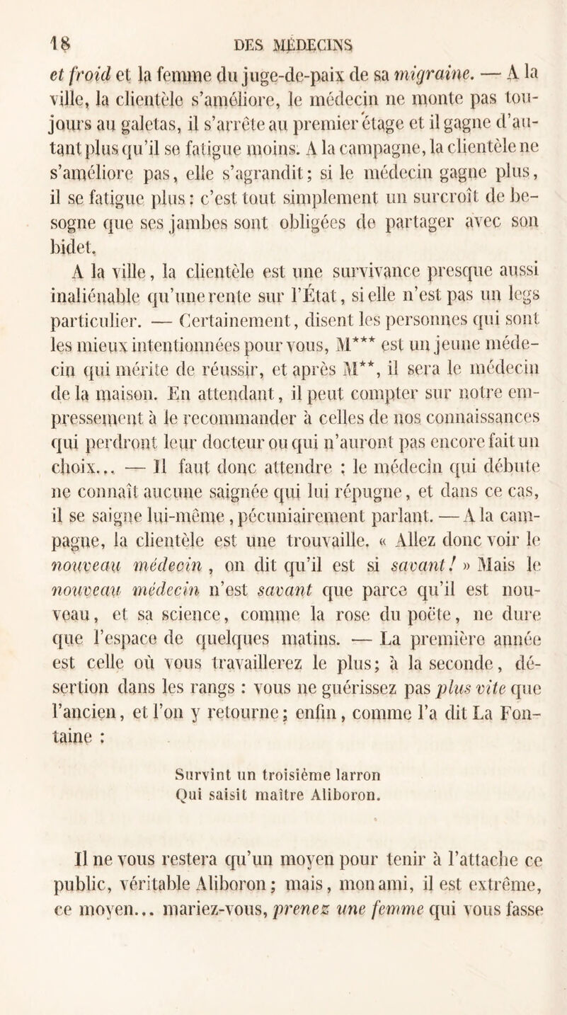 et froid et la femme du juge-de-paix de sa migraine. — A la ville, la clientèle s’améliore, le médecin ne monte pas tou¬ jours an galetas, il s’arrête au premier étage et il gagne d’au¬ tant plus qu’il se fatigue moins. A la campagne, la clientèle ne s’améliore pas, elle s’agrandit; si le médecin gagne plus, il se fatigue plus : c’est tout simplement un surcroît de be¬ sogne que ses jambes sont obligées de partager avec son bidet. A la ville, la clientèle est une survivance presque aussi inaliénable qu’une rente sur l’État, si elle n’est pas un legs particulier. — Certainement, disent les personnes qui sont les mieux intentionnées pour vous, M*** est un jeune méde¬ cin qui mérite de réussir, et après M**, il sera le médecin de la maison. En attendant, il peut compter sur notre em- pressentent à le recommander à celles de nos connaissances qui perdront leur docteur ou qui n’auront pas encore fait un choix... — 11 faut donc attendre ; le médecin qui débute ne connaît aucune saignée qui lui répugne, et dans ce cas, il se saigne lui-même, pécuniairement parlant. —A la cam¬ pagne, la clientèle est une trouvaille. « Allez donc voir le nouveau médecin, on dit qu’il est si savantInMâis le nouveau médecin n’est savant cpie parce qu’il est nou¬ veau , et sa science, comme la rose du poète, ne dure que l’espace de quelques matins. — La première année est celle où vous travaillerez le plus; à la seconde, dé¬ sertion dans les rangs : vous ne guérissez pas plus vite que l’ancien, et l’on y retourne ; enfin, comme l’a dit La Fon¬ taine : Survint un troisième larron Qui saisit maître Aliboron. Il ne vous restera cju’un moyen pour tenir à l’attache ce public, véritable Aliboron ; mais, mon ami, il est extrême, ce moyen... mariez-vous, prenez une femme qui vous fasse