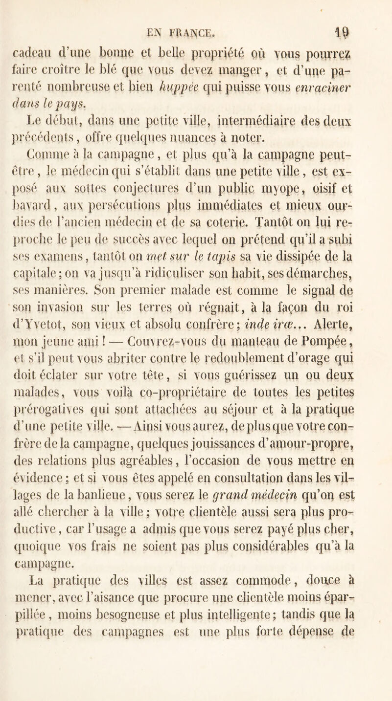 cadeau d’uue Jaoime et belle propriété où vous pourre?i faire croître le blé que vous devez luauger, et d’une pa¬ renté nombreuse et bien huppée efui puisse vous enraciner dans le pays. Le début, dans une petite ville, intermédiaire des deux })récédents, offre quelques nuances à noter. Comme à la caïupagiie, et plus qu’à la campagne peut- être , le médecin qui s’établit dans une petite ville, est ex¬ posé aux sottes conjectures d’un public myope, oisif et ])avard, aux persécutions plus immédiates et mieux our¬ dies de raiicieii médecin et de sa coterie. Tantôt on lui re- j)roclie le peu de succès avec lequel on prétend qu’il a subi ses examens, tantôt on met sur le tapis sa vie dissipée de la capitale; ou va jusqu’à ridiculiser son habit, ses démarches, ses manières. Sou premier malade est comme le signal de son invasion sur les terres où régnait, à la façon du roi d’Yvetot, sou vieux et absolu confrère; inde irœ... Alerte, mou jeune ami ! — Couvrez-vous du manteau de Pompée, et s’il peut vous abriter contre le redoublement d’orage qui doit éclater sur votre tête, si vous guérissez un ou deux malades, vous voilà co-propriétaire de toutes les petites prérogatives qui sont attachées au séjour et à la pratique d’une petite ville. —Ainsi vous aurez, de plus que votre con¬ frère de la campagne, quelques jouissances d’amour-propre, des relations plus agréables, l’occasion de vous mettre en évidence ; et si vous êtes appelé en consultation dans les vil¬ lages de la banlieue, vous serez le grand médecin qu’on est allé clierclier à la ville ; votre clientèle aussi sera plus pro¬ ductive , car l’usage a admis que vous serez payé plus cher, quoique vos frais ne soient pas plus considérables qu’à la campagne. La pratique des villes est assez commode, douce à mener, avec l’aisance que procure une clientèle moins épar¬ pillée , moins besogneuse et plus intelligente ; tandis que la pratic[ue des campagnes est une plus forte dépense de