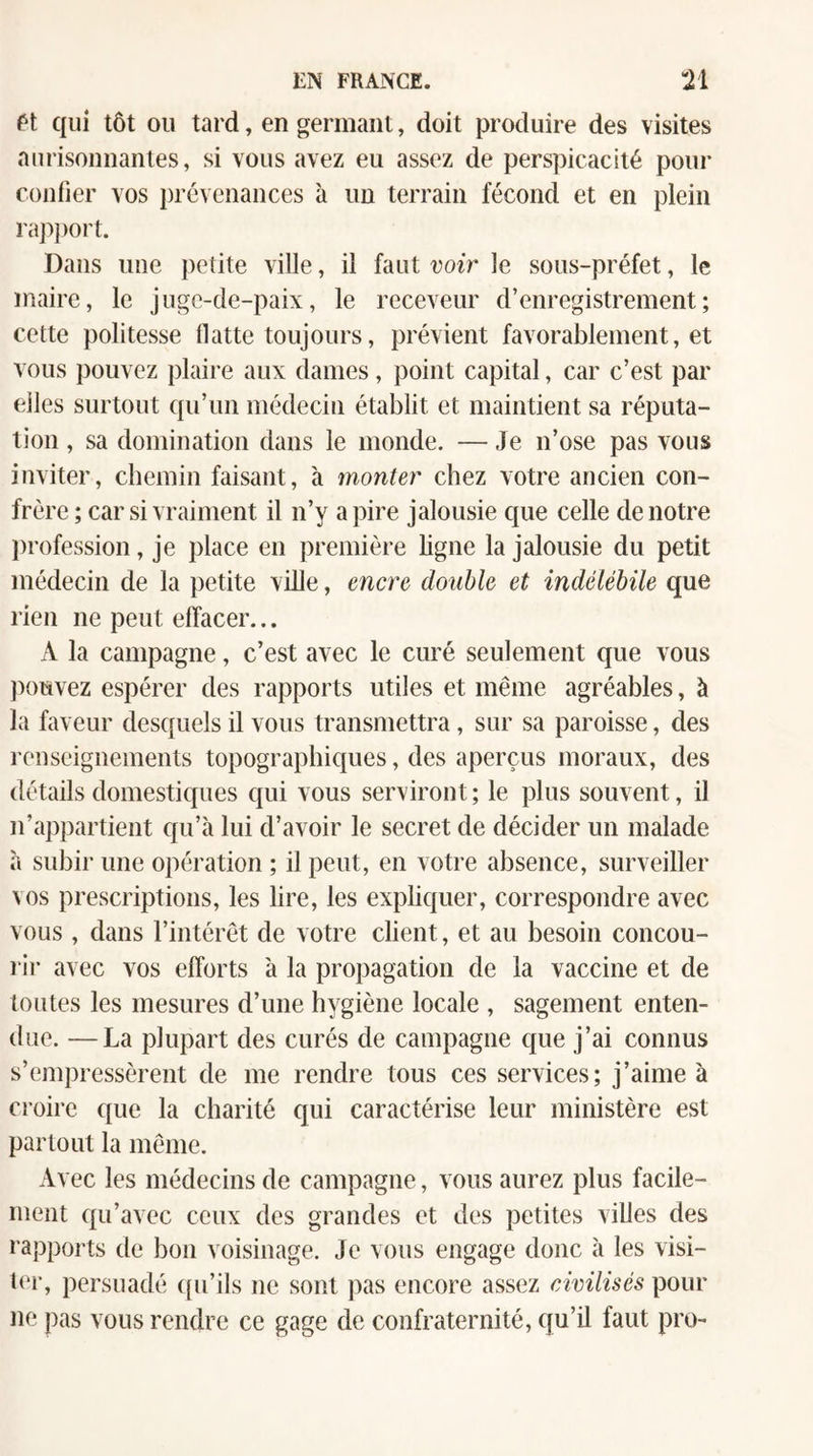 ft qui tôt ou tard, en germant, doit produire des visites aurisonnantes, si vous avez eu assez de perspicacité pour confier vos prévenances à un terrain fécond et en plein rapjiort. Dans une petite ville, il faut voir le sous-préfet, le maire, le jugc-de-paix, le receveur d’enregistrement; cette politesse flatte toujours, prévient favorablement, et vous pouvez plaire aux dames, point capital, car c’est par elles surtout qu’un médecin établit et maintient sa réputa¬ tion , sa domination dans le monde. — Je n’ose pas vous inviter, chemin faisant, à monter chez votre ancien con¬ frère ; car si vraiment il n’y a pire jalousie que celle de notre jirofession, je place en première bgne la jalousie du petit médecin de la petite ville, encre double et indélébile que rien ne peut effacer... A la campagne, c’est avec le curé seulement que vous ])ouvez espérer des rapports utiles et même agréables, à la faveur desquels il vous transmettra, sur sa paroisse, des rouseignements topographiques, des aperçus moraux, des détails domestiques qui vous serviront ; le plus souvent, il n’appartient qu’à lui d’avoir le secret de décider un malade à subir une opération ; il peut, en votre absence, surveiller vos prescriptions, les lire, les expliquer, correspondre avec vous , dans l’intérêt de votre client, et au besoin concou- l ir avec vos efforts à la propagation de la vaccine et de toutes les mesures d’une hygiène locale , sagement enten¬ due. — La plupart des curés de campagne que j’ai connus s’empressèrent de me rendre tous ces services; j’aime à croire que la charité qui caractérise leur ministère est partout la même. Avec les médecins de campagne, vous aurez plus facile¬ ment qu’avec ceux des grandes et des petites villes des rapports de bon voisinage. Je vous engage donc à les visi¬ ter, persuadé ((u’ils ne sont pas encore assez civilisés pour ne pas vous rendre ce gage de confraternité, qu’il faut pro-