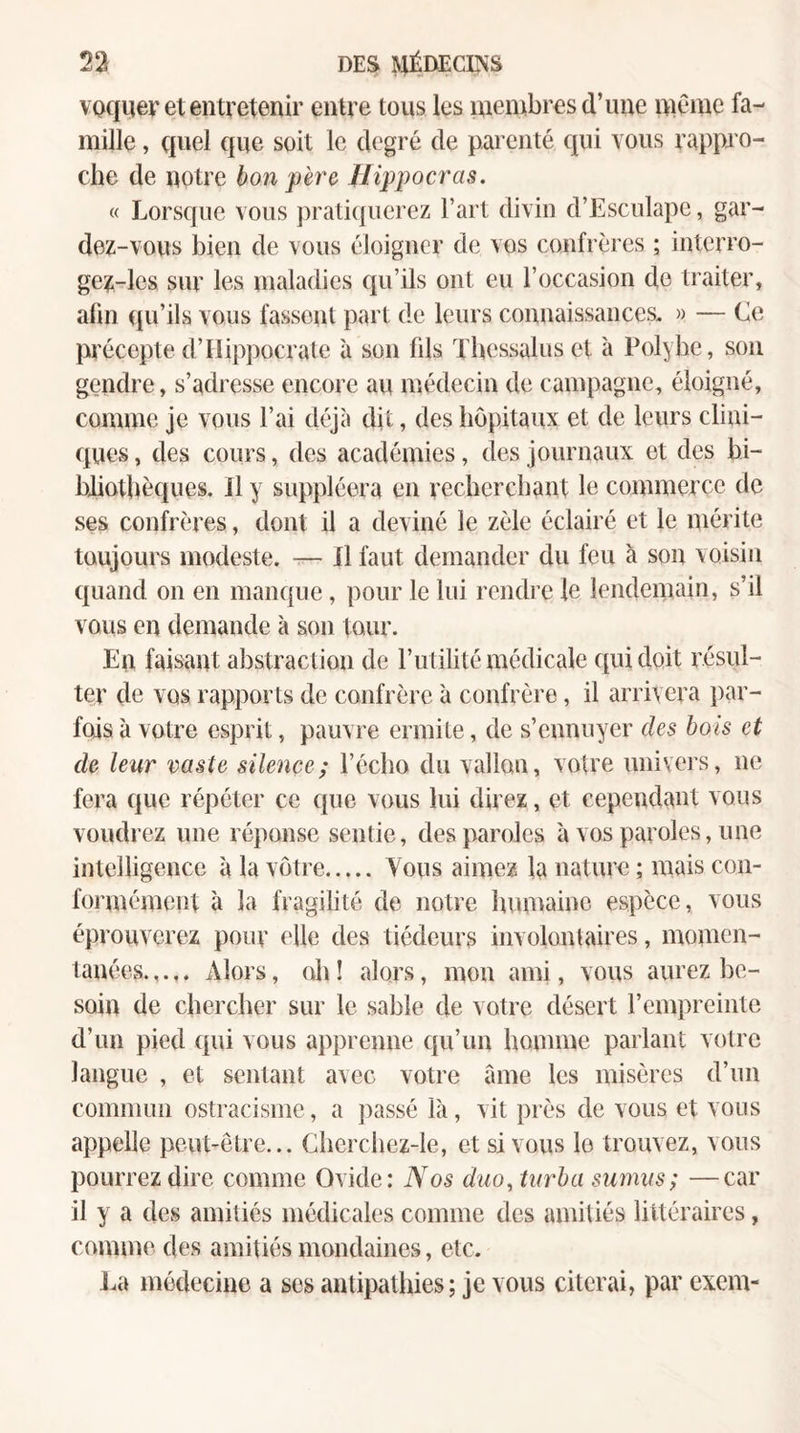 voquer et entretenir entre tous les membres d’une meme fa¬ mille , quel que soit le degré de parenté qui vous rappro¬ che de notre bon père Jlippocras. « Lorsque vous j)rati{{uerez Fart divin d’Esculape, gar¬ dez-vous bien de vous éloigner de vos confrères ; interro- ge^-les sur les nialadies qu’ils ont eu l’occasion de traiter, afin qu’ils vous fassent part de leurs connaissances. » — Ce précepte d’Hippocrate à son fils Tbessalus et à Polyhe, son gendre, s’adresse encore au médecin de campagne, éloigné, comme je vous l’ai déjà dit, des hôpitaux et de leurs clini¬ ques , des cours, des académies, des journaux et des bi¬ bliothèques. Il y suppléera en recherchant le commerce de ses confrères, dont il a deviné le zèle éclairé et le mérite toujours modeste. — Il faut demander du feu à son voisin quand on en manque, pour le lui rendi c le lendemain, s’il vous en demande à son tour. En faisant abstraction de Futilité médicale qui doit résul¬ ter de vos rapports de confrère 'a confrère, il arrivera par¬ fois à votre esprit, pauvre ermite, de s’ennuyer des bois et de leur vaste silence; l’écho du vallon, votre univers, ne fera que répéter ce que vous lui direz, et cependant vous voudrez une réponse sentie, des paroles à vos paroles, une intelligence à la votre. Vous aimez la nature ; mais con¬ formément à la fragilité de notre himtainc espèce, vous éprouverez pour elle des tiédeurs involontaires, momen¬ tanées. Alors, (di ! alors, mon ami, vous aurez be¬ soin de chercher sur le sable de votre désert l’empreinte d’un pied qui vous apprenne qu’un homme parlant votre langue , et sentant avec votre âme les misères d’un commun ostracisme, a passé là, vit près de vous et vous appelle peut-être... Cherchez-le, et si vous le trouvez, vous pourrez dire comme Ovide: Nos duo.turba sumus; —car il y a des amitiés médicales comme des amitiés littéraires, comme des amitiés mondaines, etc. Li\ médecine a ses antipathies ; je vous citerai, par exem-
