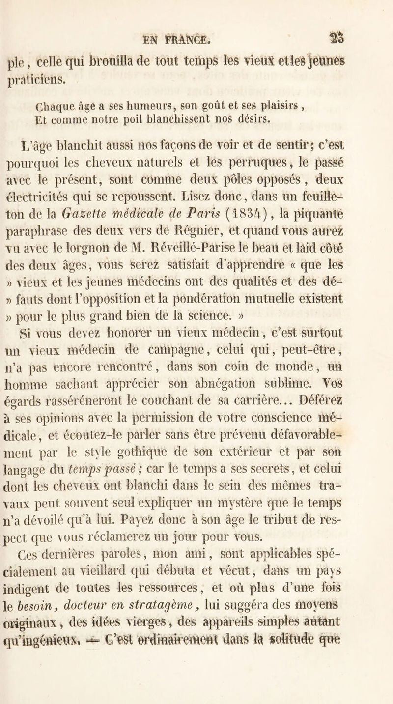 pie, celle qui brouilla de tout temps les vieM etleS jeunes praticiens. Chaque âge a ses humeurs, son goût et ses plaisirs , Et comme notre poil blanchissent nos désirs. L’âge blanchit aussi nos façons de voir et de sentir; c’est pourquoi les cheveux naturels et les perruques, le passé avec le présent, sont comme deux pôles opposés, deux électricités qui se repoussent. Lisez donc, dans un feuille¬ ton de la Gazette médicale de Paris (1834), la piquante paraphrase des deux vers de Régnier, et quand vous aui^ez vu avec le lorgnon de IL Réveillé-Paiise le beau et laid côté des deux âges, vous serez satisfait d’apprendre « que les » vieux et les jeunes médecins ont des qualités et des dé- » fauts dont l’opposition et la pondération mutuelle existent )) pour le plus grand bien de la science. » Si vous devez lionorei' un vieux médecin, c’est surtout un vieux médecin de campagne, celui qui, peut-être, n’a pas encore rencontré, dans son coin de monde, un homme sachant apprécier son abnégation sublime. Vos égards rasséréneront le couchant de sa carrière... Déférez à ses opinions avec la permission de votre conscience mé¬ dicale , et écoutez-le parler sans être prévenu défavorable¬ ment par le style gothique de son extérieur et par son langage du temps passé ; car le temps a ses secrets, et celui dont les cheveux ont blanchi dans le sein des mêmes tra¬ vaux peut souvent seul expliquer un mystère que le temps n’a dévoilé qu’à lui. Payez donc à son âge le tribut de res¬ pect que vous réclamerez un jour pour vous. Ces dernières paroles, mon ami, sont applicables spé¬ cialement au vieillard qui débuta et vécut, dans un pays indigent de toutes les ressources, et où plus d’une fois le besoin, docteur en stratagème, lui suggéra des moyens originaux, des idées vierges, des appareils simples autant qu’ingémeitx, erdînatrement dans la sohtnde que