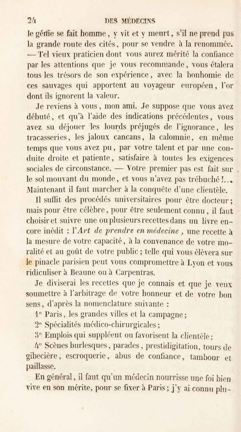 le géilie se fait homme, y vit et y meurt, s’il ne prend pas la grande route des cités, pour se vendre à la renommée. •— Tel vieux praticien dont vous aurez mérite la confiance par les attentions que je vous recommande, vous étalera tous les trésors de son expérience, avec la bonhomie de ces sauvages qui apportent au voyageur européen, l’or dont ils ignorent la valeur. Je reviens à vous, mon ami. Je suppose que vous avez débuté, et qu’à l’aide des indications précédentes, vous avez su déjouer les lourds préjugés de l’ignorance, les tracasseries, les jaloux cancans, la calomnie, en même temps que vous avez pu, par votre talent et par une con¬ duite droite et patiente, satisfaire à toutes les exigences sociales de circonstance. — Votre premier pas est fait sur le sol mouvant du monde, et vous n’avez pas trébuché !... Maintenant il faut marcher à la conquête d’une clientèle. 11 suffit des procédés universitaires pour être docteur ; mais pour être célèbre, pour être seulement connu, il faut choisir et suivre une ou plusieurs recettes dans un livre en¬ core inédit : VArt de prendre en médecine ^ une recette à la mesure de votre capacité, à la convenance de votre mo¬ ralité et au goût de votre public ; telle qui vous élèvera sur le pinacle parisien peut vous compromettre à Lyon et vous ridiculiser à Beaune ou à Carpentras. Je diviserai les recettes que je connais et que je veux soumettre h l’arbitrage d(i votre honneur et de votre bon sens, d’après la nomenclature suivante : 1 Paris, les grandes villes et la campagne; 2® Spécialités médico-chirurgicales ; ?> Emplois qui suppléent ou favorisent la clientèle; Scènes burlesques, parades, prestidigitation, tours de gibecière, escroquerie, abus de confiance, tambour et paillasse. En général, il faut qu’un médecin nourrisse une foi bien vive en son mérite, pour se fixer à Paris ; j’y ai connu plu-