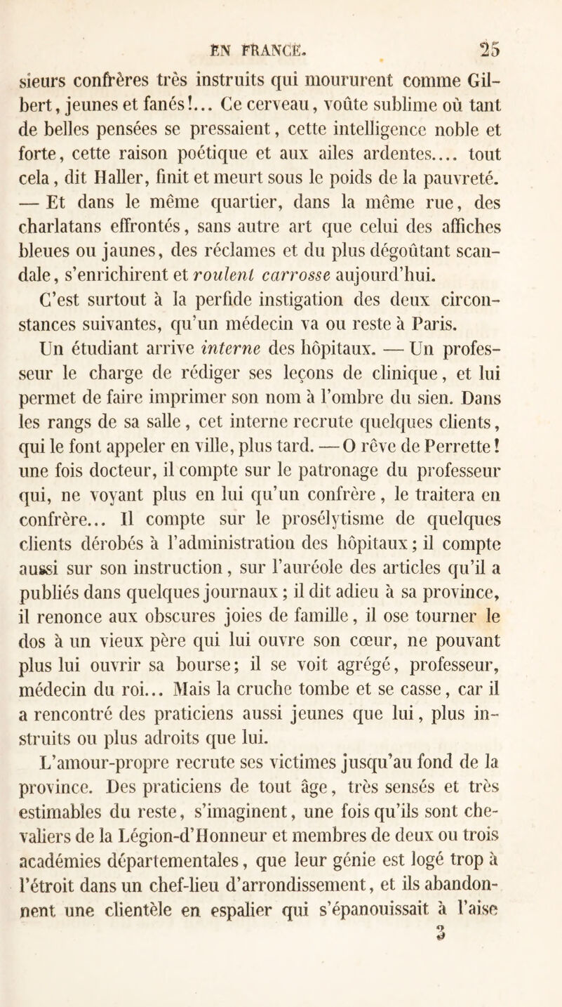 sieurs confrères très instruits qui moururent comme Gil¬ bert, jeunes et fanés!... Ce cerveau, voûte sublime où tant de belles pensées se pressaient, cette intelligence noble et forte, cette raison poétique et aux ailes ardentes.... tout cela, dit Haller, finit et meurt sous le poids de la pauvreté. — Et dans le même quartier, dans la même rue, des charlatans effrontés, sans autre art que celui des affiches bleues ou jaunes, des réclames et du plus dégoûtant scan¬ dale , s’enrichirent et roulent carrosse aujourd’hui. C’est surtout à la perfide instigation des deux circon¬ stances suivantes, qu’un médecin va ou reste à Paris. Un étudiant arrive interne des hôpitaux. — Un profes¬ seur le charge de rédiger ses leçons de clinique, et lui permet de faire imprimer son nom à l’ombre du sien. Dans les rangs de sa salle, cet interne recrute quelques clients, qui le font appeler en ville, plus tard. —O rêve de Perrette ! une fois docteur, il compte sur le patronage du professeur qui, ne voyant plus en lui qu’un confrère, le traitera en confrère... Il compte sur le prosélytisme de quelques clients dérobés à l’administration des hôpitaux ; il compte aussi sur son instruction, sur l’auréole des articles qu’il a publiés dans quelques journaux ; il dit adieu à sa province, il renonce aux obscures joies de famille, il ose tourner le dos à un vieux père qui lui ouvre son cœur, ne pouvant plus lui ouvrir sa bourse ; il se voit agrégé, professeur, médecin du roi... Mais la cruche tombe et se casse, car il a rencontré des praticiens aussi jeunes que lui, plus in¬ struits ou plus adroits que lui. L’amour-propre recrute ses victimes jusqu’au fond de la province. Des praticiens de tout âge, très sensés et très estimables du reste, s’imaginent, une fois qu’ils sont che¬ valiers de la Légion-d’Honneur et membres de deux ou trois académies départementales, que leur génie est logé trop à l’étroit dans un chef-lieu d’arrondissement, et ils abandon¬ nent une clientèle en espalier qui s’épanouissait à l’aise