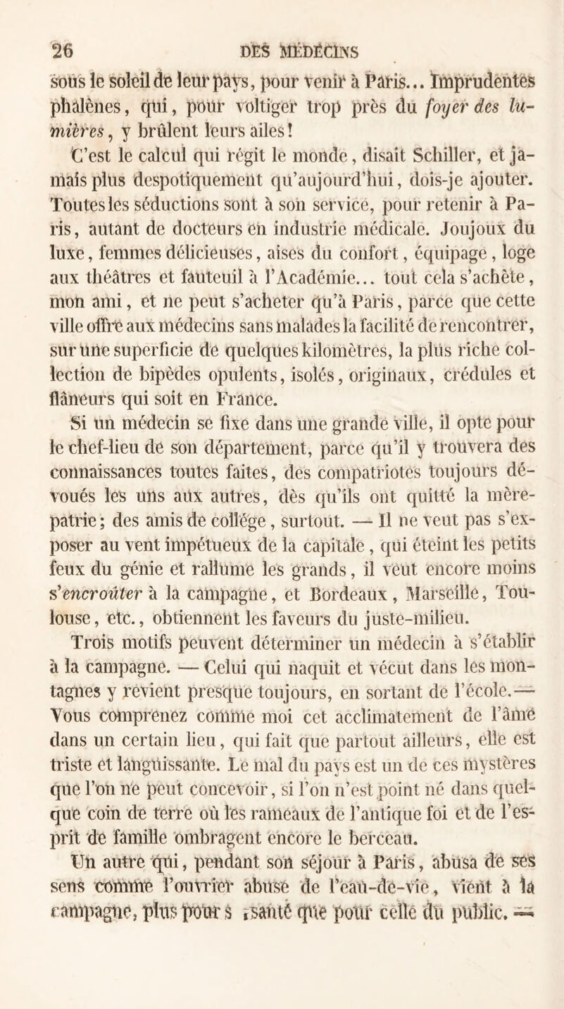 SOUS le soleil de leur pays, pour venir à Paris... Imprudentes phalènes, (pii, pour voltiger trop près du foyer des lu¬ mières , y brûlent leurs ailes ! •C’est le calcul qui régit le monde, disait Schiller, et ja¬ mais plus despotiquement qu’aujourd’hiii, dois-je ajouter. Toutes les séductions sont à son service, pour retenir à Pa¬ ris, autant de docteurs en industrie médicale. Joujoux du luxe, femmes délicieuses, aises du confort, équipage, loge aux théâtres et fauteuil à l’Académie... tout cela s’achète, mon ami, et île peut s’acheter qu’à Paris, parce que cette ville otîrc aux médecins sans malades la facilité de rencontrer, sur une superficie de quelques kilomètres, la plus riche col¬ lection de bipèdes opulents, isolés, originaux, crédules et flâneurs qui soit en France. Si un médecin se fixe dans une grande ville, il opte pour le chef-lieu de son département, parce qu’il y trouvera des connaissances toutes faites, des compatriotes toujours dé¬ voués les uns aux autres, dès qu’ils ont quitté la mère- patrie; des amis de collège, surtout. — Il ne veut pas s’ex¬ poser au vent impétueux de la capitale, qui éteint les petits feux du génie et rallume les grands, il veut encore moins s’encroûtera la campagne, et Bordeaux, Marseille, Tou¬ louse, etc., obtiennent les faveurs du juste-milieu. Trois motifs peuvent déterminer un médecin à s’établir à la campagne. — Celui qui naquit et vécut dans les mon¬ tagnes y revient presque toujours, en sortant de l’école.— Vous coniprenez comme moi cet acclimatement de l’âiné dans un certain lieu, qui fait que partout ailleurs, elle est ti'iste et languissante. Le mal du pays est un de ces mystères que l’on ne peut concevoir, si l’on n’est point né dans quel¬ que coin de terre où les rameaux de l’antique foi et de l’es¬ prit de famille ombragent encore le berceau. Un autre qui, pendant son séjour à Pains, abusa de ses sens comme i’oinTÎev abuse de l’eaii-cie-Vie, vient à la campagne, plus peut â ï^santè (p\e potir cèlle du public.
