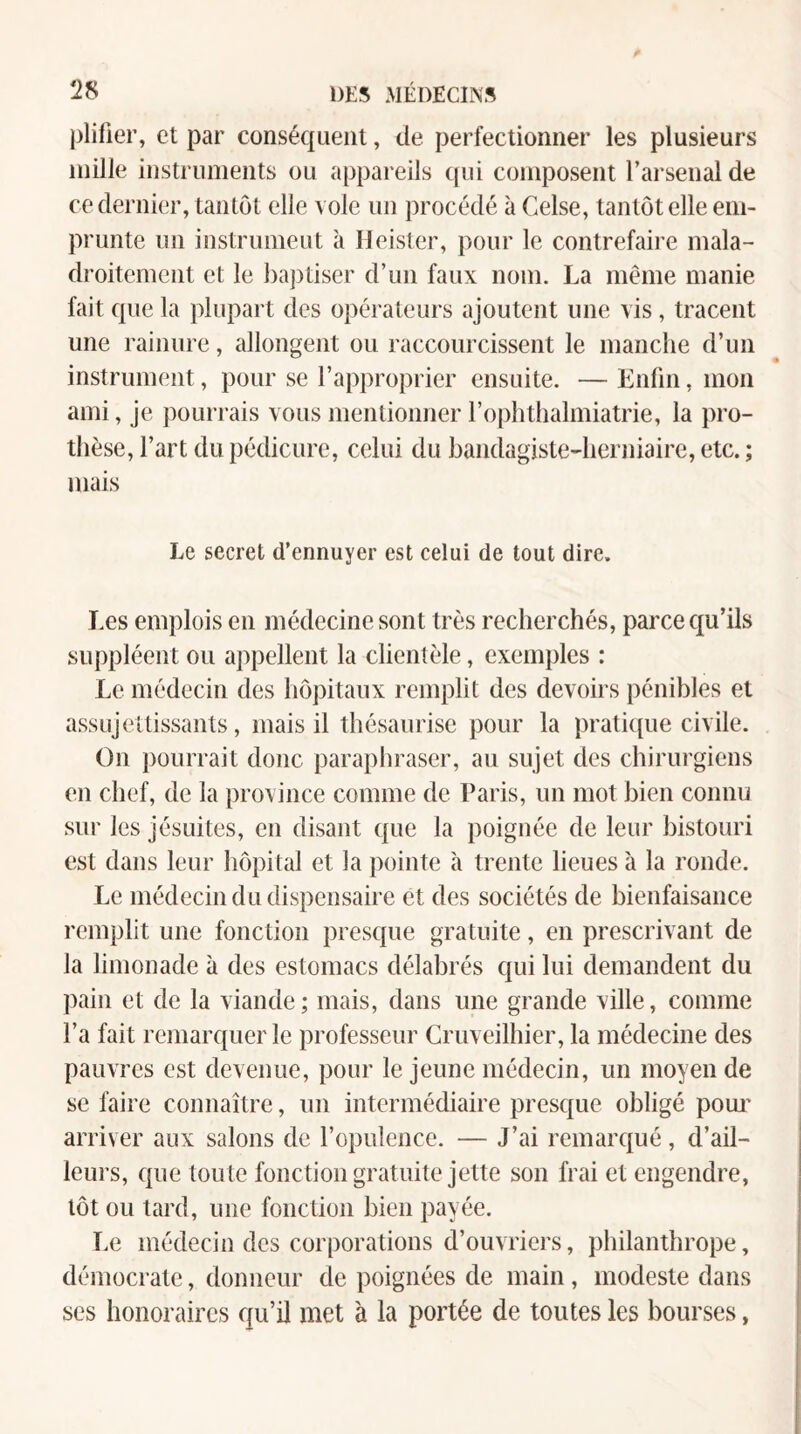 plifier, et par conséquent, de perfectionner les plusieurs mille instruments ou appareils qui composent l’arsenal de ce dernier, tantôt elle vole un procédé à Celse, tantôt elle em¬ prunte un instrumeut à Heister, pour le contrefaire mala¬ droitement et le ba])tiser d’un faux nom. La même manie fait que la plupart des opérateurs ajoutent une vis , tracent une rainure, allongent ou raccourcissent le manche d’un instrument, pour se l’approprier ensuite. — Lnfin, mon ami, je pourrais vous mentionner l’ophthalmiatrie, la pro¬ thèse, l’art du pédicure, celui du bandagiste-herniaire, etc. ; mais Le secret d’ennuyer est celui de tout dire. Les emplois en médecine sont très recherchés, parce qu’ils suppléent ou appellent la clientèle, exemples : Le médecin des hôpitaux remplit des devoirs pénibles et assujettissants, mais il thésaurise pour la pratique civile. On })oiuTait donc paraphraser, au sujet des chirurgiens en chef, de la province comme de Paris, un mot bien connu sur les jésuites, en disant que la poignée de leur bistouri est dans leur hôpital et la pointe à trente lieues à la ronde. Le médecin du dispensaire et des sociétés de bienfaisance remplit une fonction presque gratuite, en prescrivant de la limonade à des estomacs délabrés qui lui demandent du pain et de la viande; mais, dans une grande ville, comme l’a fait remarquer le professeur Cruveilhier, la médecine des pauvres est devenue, pour le jeune médecin, un moyen de se faire connaître, un intermédiaire presque obligé pom' arriver aux salons de l’opulence. — J’ai remarqué, d’ail¬ leurs, que toute fonction gratuite jette son frai et engendre, tôt ou lard, une fonction bien payée. I.e médecin des corporations d’ouvriers, philanthrope, démocrate, donneur de poignées de main, modeste dans scs honoraires qu’il met à la portée de toutes les bourses, I i