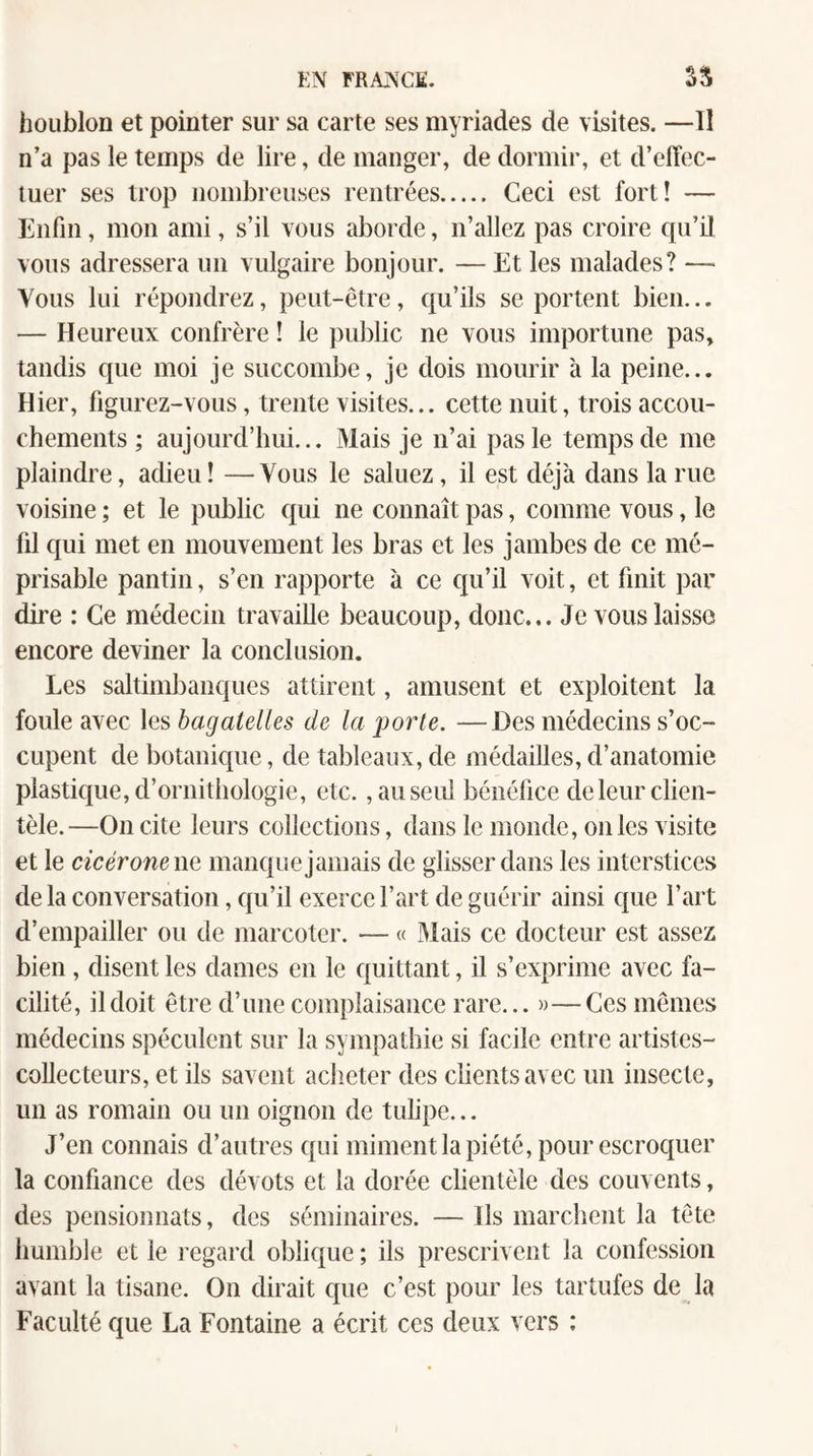 houblon et pointer sur sa carte ses myriades de visites. —Il n’a pas le temps de lire, de manger, de dormir, et d’effec¬ tuer ses trop nombreiises rentrées. Ceci est fort! — Enfin, mon ami, s’il vous aborde, n’allez pas croire qu’O vous adressera un vulgaire bonjour. — Et les malades? — Vous lui répondrez, peut-être, qu’ils se portent bien... — Heureux confrère ! le public ne vous importune pas, tandis que moi je succombe, je dois mourir à la peine... Hier, figurez-vous, trente visites... cette nuit, trois accou¬ chements ; aujourd’hui... Mais je n’ai pas le temps de me plaindre, adieu ! —Vous le saluez, il est déjà dans la rue voisine ; et le public qui ne connaît pas, comme vous, le fil qui met en mouvement les bras et les jambes de ce mé¬ prisable pantin, s’en rapporte à ce qu’il voit, et finit par dire : Ce médecin travaille beaucoup, donc... Je vous laisse encore deviner la conclusion. Les saltimbanques attirent, amusent et exploitent la foule avec \Q,shagaielles de la porte. —Des médecins s’oc¬ cupent de botanique, de tableaux, de médailles, d’anatomie plastique, d’ornithologie, etc., au seul bénéfice de leur clien¬ tèle.—On cite leurs collections, dans le monde, on les visite et le cicéronewQ manque jamais de glisser dans les interstices de la conversation, qu’il exerce l’art de guérir ainsi que l’art d’empailler ou de marcoter. — « Mais ce docteur est assez bien, disent les dames en le quittant, il s’exprime avec fa¬ cilité, il doit être d’une complaisance rare... »—Ces mêmes médecins spéculent sur la sympathie si facile entre artistes- collecteurs, et ils savent aclieter des clients avec un insecte, un as romain ou un oignon de tulipe... J’en connais d’autres qui miment la piété, pour escroquer la confiance des dévots et la dorée clientèle des couvents, des pensionnats, des séminaires. — Ils marchent la tête humble et le regard oblique ; ils prescrivent la confession avant la tisane. On dirait que c’est pour les tartufes de la Faculté que La Fontaine a écrit ces deux vers :
