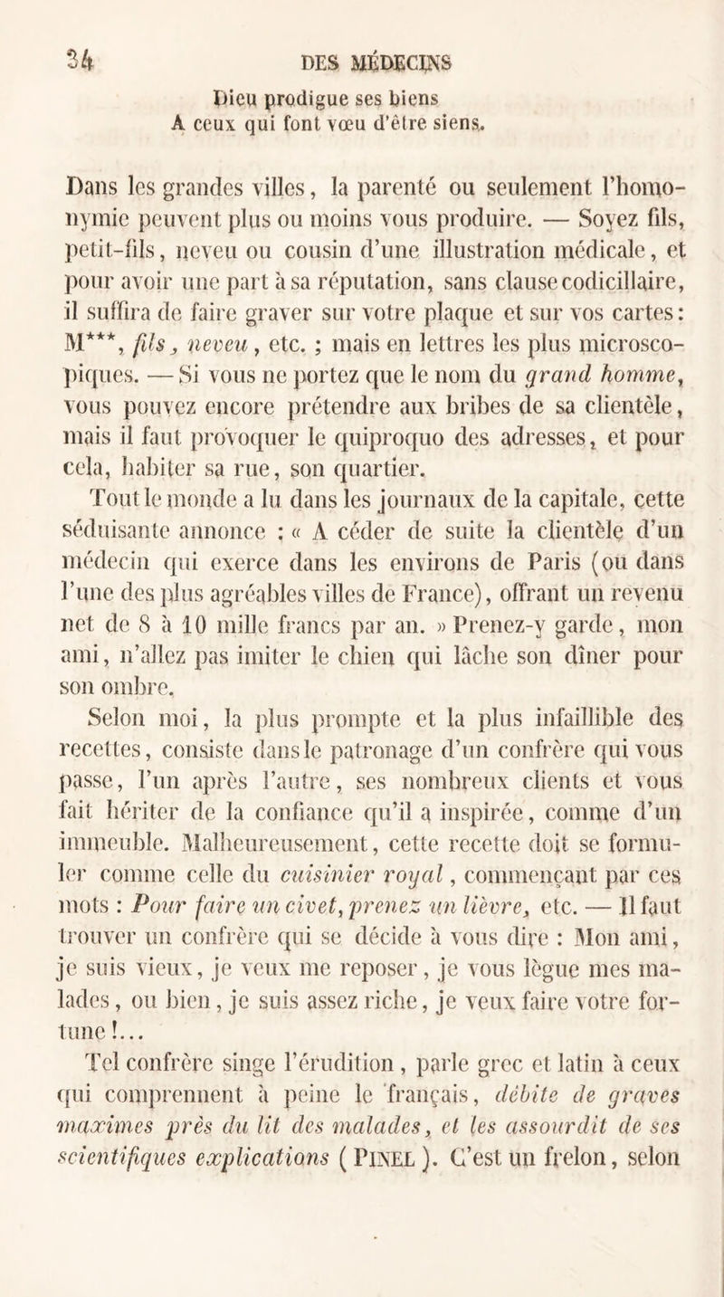 Dieu prodigue ses biens A ceux qui font vœu d’être siens,. Dans les grandes villes, la parenté ou seulement l’hoino- nymie peuvent plus ou moins vous produire. — Soyez fils, petit-fils, neveu ou cousin d’une illustration médicale, et ])our avoir une part à sa réputation, sans clause codicillaire, il suffira de faire graver sur votre plaque et sur vos cartes : M***, fils J iieveu, etc. ; mais en lettres les plus microsco¬ piques. — Si vous ne portez que le nom du grand homme^ vous pouvez encore prétendre aux bribes de sa clientèle, mais il faut provoquer le quiproquo des adresses, et pour cela, habiter sa rue, son quartier. Tout le monde a lu dans les journaux de la capitale, cette séduisante annonce : « A céder de suite la clientèle d’un médecin qui exerce dans les environs de Paris (ou dans l’ime des plus agréables villes de France), offrant un revenu net de S à 10 mille francs par an. » Prenez-y garde, mon ami, n’allez pas imiter le chien qui lâche son dîner pour son ombre. Selon moi, la plus prompte et la plus infaillible des recettes, consiste dans le patronage d’un confrère qui vous passe, l’im après l’autre, ses nombreux clients et vous fait hériter de la confiance qu’il a inspirée, comme d’un immeuble. Malheureusement, cette recette doit se formu¬ ler comme celle du cuisinier royal, commençant par ces mots : Pour faire un civet, prenez nn lièvre, etc. — 11 faut ti'ouver un confrère qui se décide à vous dire : Mon ami, je suis vieux, je veux me reposer, je vous lègue mes ma¬ lades , ou bien, je suis assez riche, je veux faire votre for¬ tune !... Tel confrère singe l’érudition , parle grec et latin à ceux ([ui comprennent à peine le français, débite de graves maximes près du lit des malades, et les assourdit de ses scientifiques explications (Pinel). C’est un frelon, selon