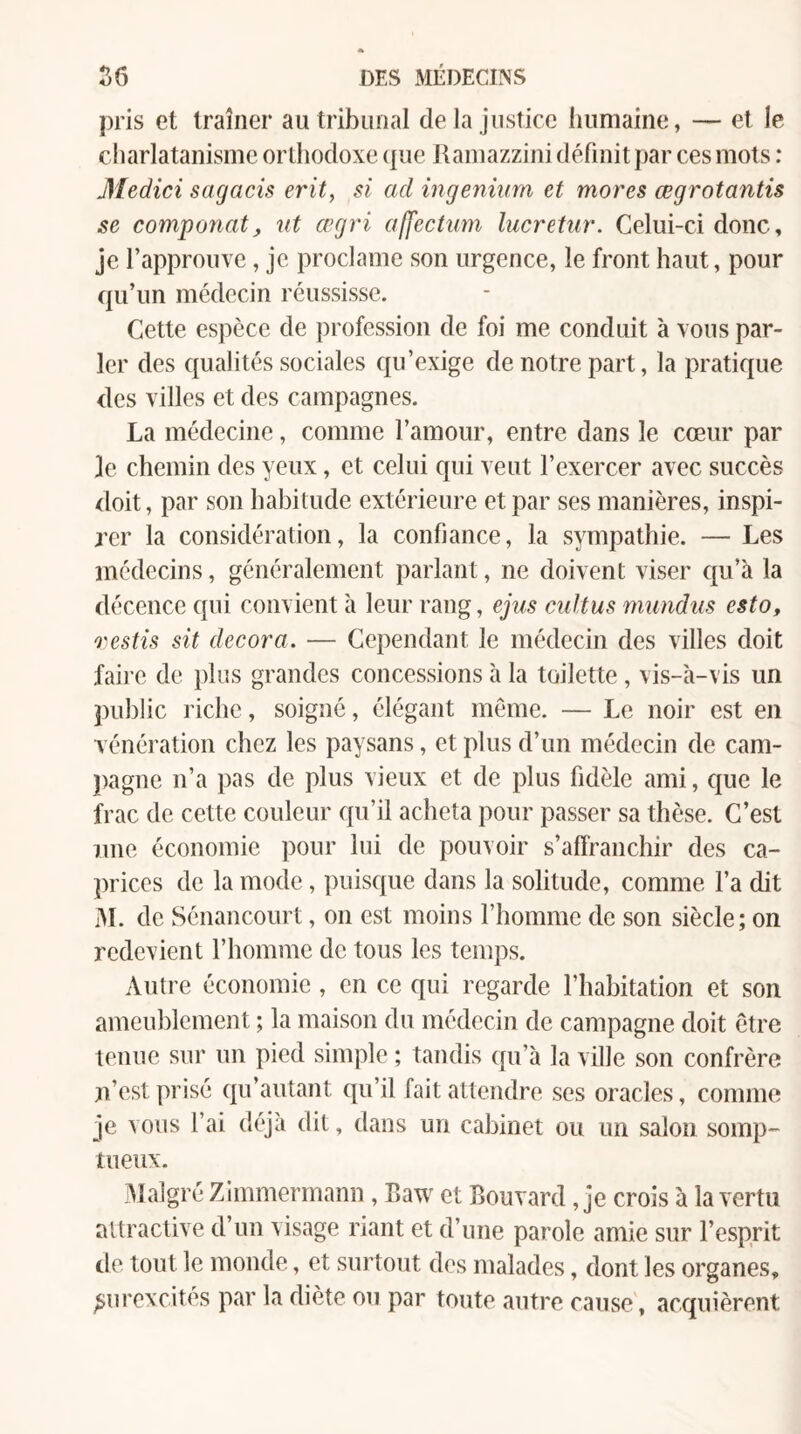 pris et traîner au tribunal delà justice humaine, — et le charlatanisme orthodoxe (jue Ramazzini définit par ces mots : Medici sagacis erit, si ad ingeniiim et mores œgrotantis se comportât^ ut œgri alfectum lucretur. Celui-ci donc, je l’approuve, je proclame son urgence, le front haut, pour qu’un médecin réussisse. Cette espèce de profession de foi me conduit à vous par¬ ler des qualités sociales qu’exige de notre part, la pratique des villes et des campagnes. La médecine, comme l’amour, entre dans le cœur par le chemin des yeux, et celui qui veut l’exercer avec succès doit, par son habitude extérieure et par ses manières, inspi¬ rer la considération, la confiance, la sympathie. — Les médecins, généralement parlant, ne doivent viser Ciu’à la décence qui convient à leur rang, ejus cultus mundus esto, Q'estis sit décora. — Cependant le médecin des villes doit faire de plus grandes concessions à la toilette , vis-à-vis un public riche, soigné, élégant même. — Le noir est en vénération chez les paysans, et plus d’un médecin de cam¬ pagne n’a pas de plus vieux et de plus fidèle ami, que le frac de cette couleur qu’il acheta pour passer sa thèse. C’est une économie pour lui de pouvoir s’affranchir des ca¬ prices de la mode, ])uisque dans la solitude, comme l’a dit M. de Sénancourt, on est moins l’homme de son siècle; on redevient l’homme de tous les temps. Autre économie, en ce qui regarde l’habitation et son ameublement ; la maison du médecin de campagne doit être tenue sur un pied simple ; tandis qu’à la ville son confrère n’est prisé qu’autant qu’il fait attendre ses oracles, comme je vous l’ai déjà dit, dans un cabinet ou un salon somp¬ tueux. Iff algré Zimmermann, Baw et Bouvard, je crois à la vertu attractive d’un visage riant et d’une parole amie sur l’esprit de tout le inonde, et surtout des malades, dont les organes, surexcites par la diète ou par toute autre cause', acquièrent