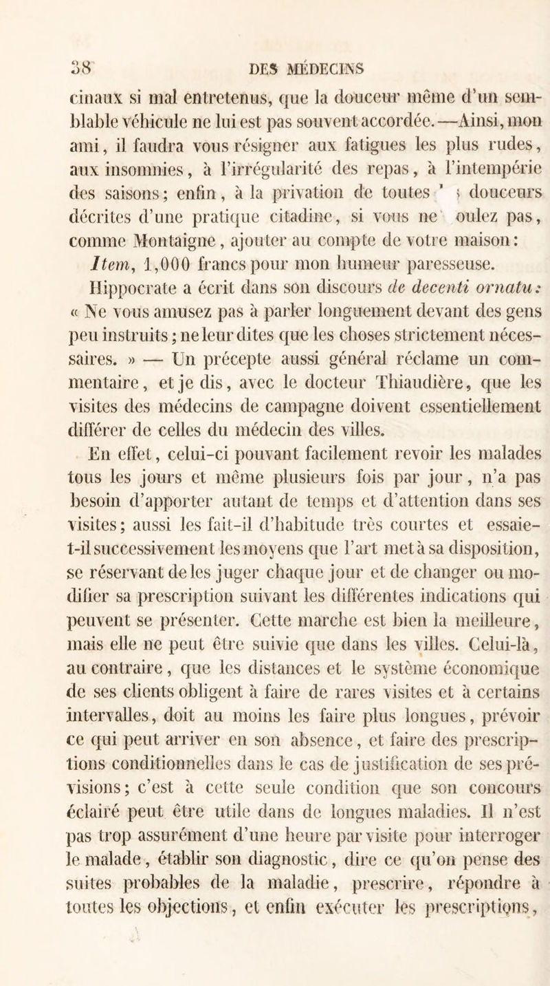 ciliaox si mal entretenus, que la douceur même d’un sem¬ blable véhicule ne lui est pas souvent accordée. —Ainsi, mon ami, il faudra vous résigner aux fatigues les plus rudes, aux insomnies, à l’irrégularité des repas, à l’intempérie des saisons ; enlin, à la privation de toutes ’ ? douceurs décrites d’une praticpie citadine, si vous ne oulez pas, comme Montaigne, ajouter au compte de votre maison: Item, 1,000 francs pour mon bumeiir paresseuse. Hippocrate a écrit dans son discours de decenti oniatii: « Ne vous amusez pas à parler longuement devant des gens peu instruits ; ne leur dites que les choses strictement néces¬ saires. » — Un précepte aussi général réclame un com¬ mentaire, et je dis, avec le docteur Tbiaudière, que les visites des médecins de campagne doivent essentiellement dilférer de celles du médecin des villes. En effet, celui-ci pouvant facilement revoir les malades tous les jours et même plusieurs fois par jour, n’a pas besoin d’apporter autant de tem])s et d’attention dans ses visites ; aussi les fait-il d’habitude très courtes et essaie- t-il successivement les moyens que l’art met à sa disposition, se réservant de les juger chaque jour et de changer ou mo¬ difier sa prescription suivant les differentes indications qui peuvent se présenter. Cette marche est bien la meilleure, mais elle ne peut être suivie que dans les villes. Celui-là, au contraire, que les distances et le système économique de ses clients obligent à faire de rares visites et à certains intervalles, doit au moins les faire plus longues, prévoir ce qui peut arriver en son absence, et faire des prescrip¬ tions conditionnelles dans le cas de jusfification de ses pré¬ visions; c’est à cette seule condition que son concours éclairé peut être utile dans de longues maladies. Il n’est pas trop assurément d’une heure par visite pour interroger le malade, établir son diagnostic, dire ce ([u’on pense des suites probables de la maladie, prescrire, répondre à toutes les objections, et enfin exécuter les prescriptions,