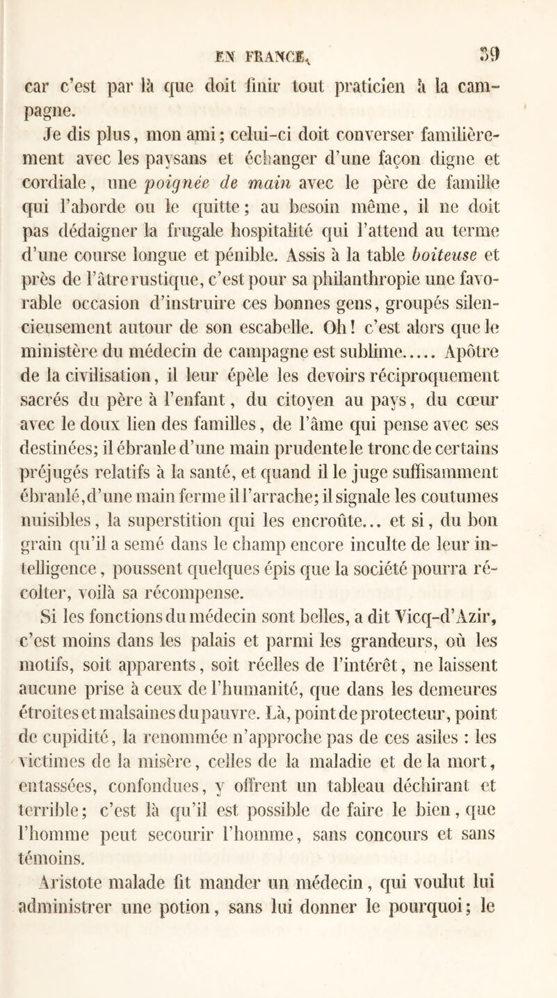 FRANCE^ car c’est par là que doit Unir tout praticien à la cam¬ pagne. Je dis plus, mon ami; celui-ci doit converser familière¬ ment avec les paysans et échanger d’une façon digne et cordiale, une poignée de main avec le père de famille qui l’aborde ou le quitte ; au besoin même, il ne doit pas dédaigner la frugale hospitalité qui l’attend au terme d’une coui'se longue et pénible. Assis à la table boiteuse et près de Fâtre rustique, c’est pour sa philanthropie une favo¬ rable occasion d’instruire ces bonnes gens, groupés silen¬ cieusement autour de son escabelle. Oh ! c’est alors que le ministère du médecin de campagne est sublime.Apôtre de la civilisation, il leur épèle les devoirs réciproquement sacrés du père à l’enfant, du citoyen au pays, du cœim avec le doux lien des familles, de l’âme qui pense avec ses destinées; il ébranle d’une main prudente le tronc de certains préjugés relatifs à la santé, et quand il le juge sulfisamment ébranlé,d’une main ferme il l’arrache; il signale les coutumes nuisibles, la superstition qui les encroûte... et si, du bon grain qu’il a semé dans le champ encore inculte de leur in¬ telligence , poussent quelques épis que la société pourra ré¬ colter, voilà sa récompense. Si les fonctions du médecin sont belles, a dit Yicq-d’Azir, c’est moins dans les palais et parmi les grandeurs, où les motifs, soit apparents, soit réelles de l’intérêt, ne laissent aucune prise à ceux de l’humanité, que dans les demeures étroites et malsaines du pauvre. Là, point de protecteur, point de cupidité, la renommée n’approche pas de ces asiles : les victimes de la misère, celles de la maladie et de la mort, entassées, confondues, y offrent un tableau déchirant et terrible ; c’est là qu’il est possible de faire le bien, que l’homme peut secourir l’homme, sans concours et sans témoins. Aristote malade fit mander un médecin, qui voulut lui administi’er une potion, sans lui donner le pourquoi ; le