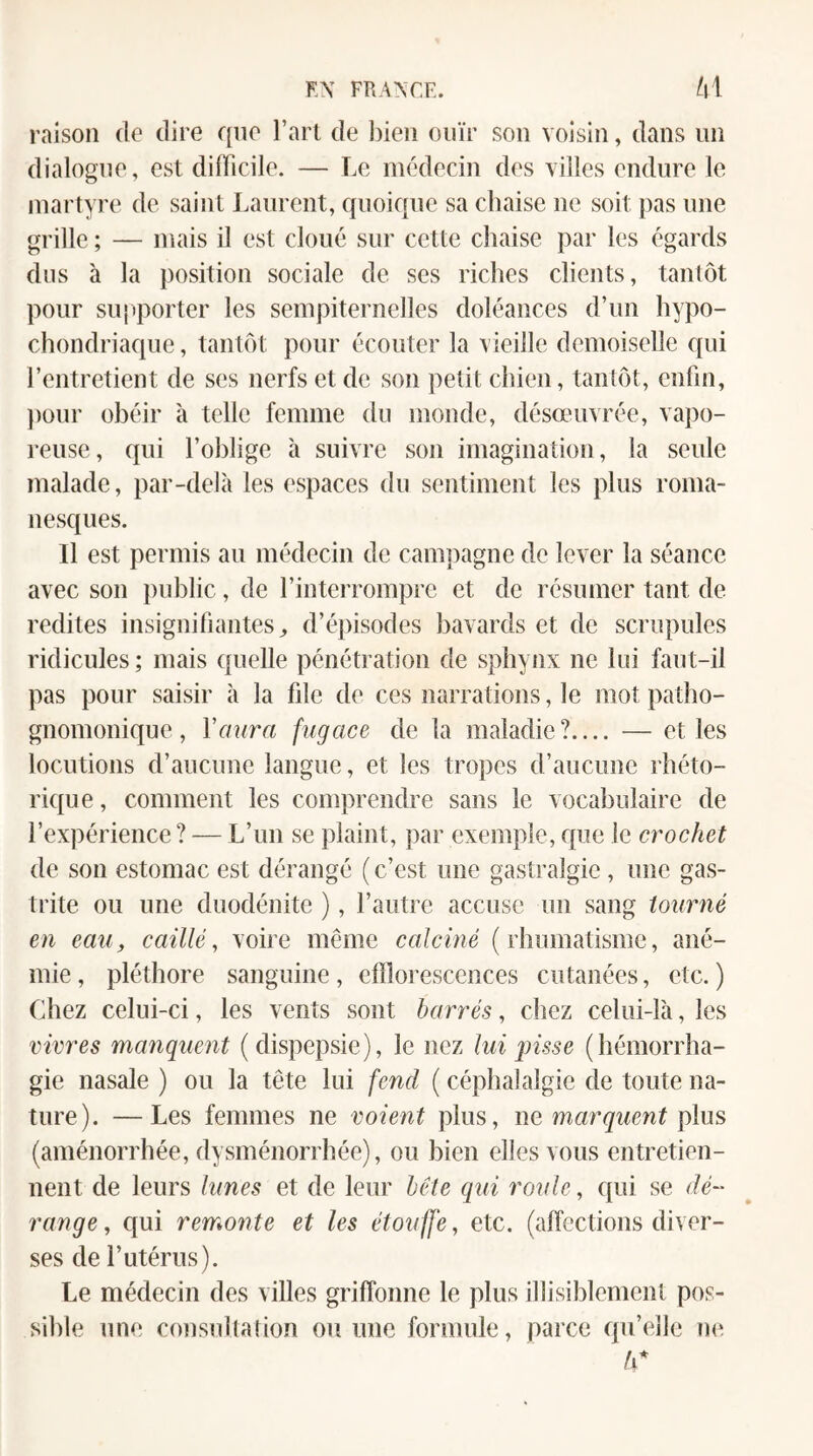 raison de dire que l’art de l)ieii ouïr son voisin, dans un dialogue, est difficile. — Le médecin des villes endure le martyre de saint Laurent, quoique sa chaise ne soit pas une grille ; — mais il est cloué sur cette chaise par les égards dus à la position sociale de ses riches clients, tantôt pour sujiporter les sempiternelles doléances d’un hypo- chondriaque, tantôt pour écouter la vieille demoiselle qui l’entretient de ses nerfs et de son petit chien, tantôt, enfin, ])our obéir à telle femme du monde, désœuvrée, vapo¬ reuse, qui l’oblige à suivre son imagination, la seule malade, par-delà les espaces du sentiment les plus roma¬ nesques. Il est permis au médecin de campagne de lever la séance avec son public, de l’interrompre et de résumer tant de redites insignifiantes^ d’épisodes bavards et de scrupules ridicules ; mais quelle pénétration de sphynx ne lui faut-il pas pour saisir à la file de ces narrations, le mot patho¬ gnomonique, Vmira fugace de la maladie?.... — et les locutions d’aucune langue, et les tropes d’aucune rhéto- ri(iue, comment les comprendre sans le vocabulaire de l’expérience ? — L’un se plaint, par exemple, que le crochet de son estomac est dérangé ( c’est une gastralgie, une gas¬ trite ou une duodénite ), l’autre accuse un sang tourné en eau, caillé, voire même calciné ( rhomatisme, ané¬ mie, pléthore sanguine, efflorescences cutanées, etc.) Chez celui-ci, les vents sont barrés, chez celui-là, les vivres manquent (dispepsie), le nez lui pisse (hémorrha¬ gie nasale ) ou la tête lui fend ( céphalalgie de toute na¬ ture). — Les femmes ne voient plus, ne plus (aménorrhée, dysménorrhée), ou bien elles vous entretien¬ nent de leurs lunes et de leur bête q\ii roule, C{ui se dé¬ range, cjui remonte et les étouffe, etc. (affections diver¬ ses de r utérus). Le médecin des villes griffonne le plus illisiblement pos¬ sible une consultation on une formule, parce qu’elle ne ô