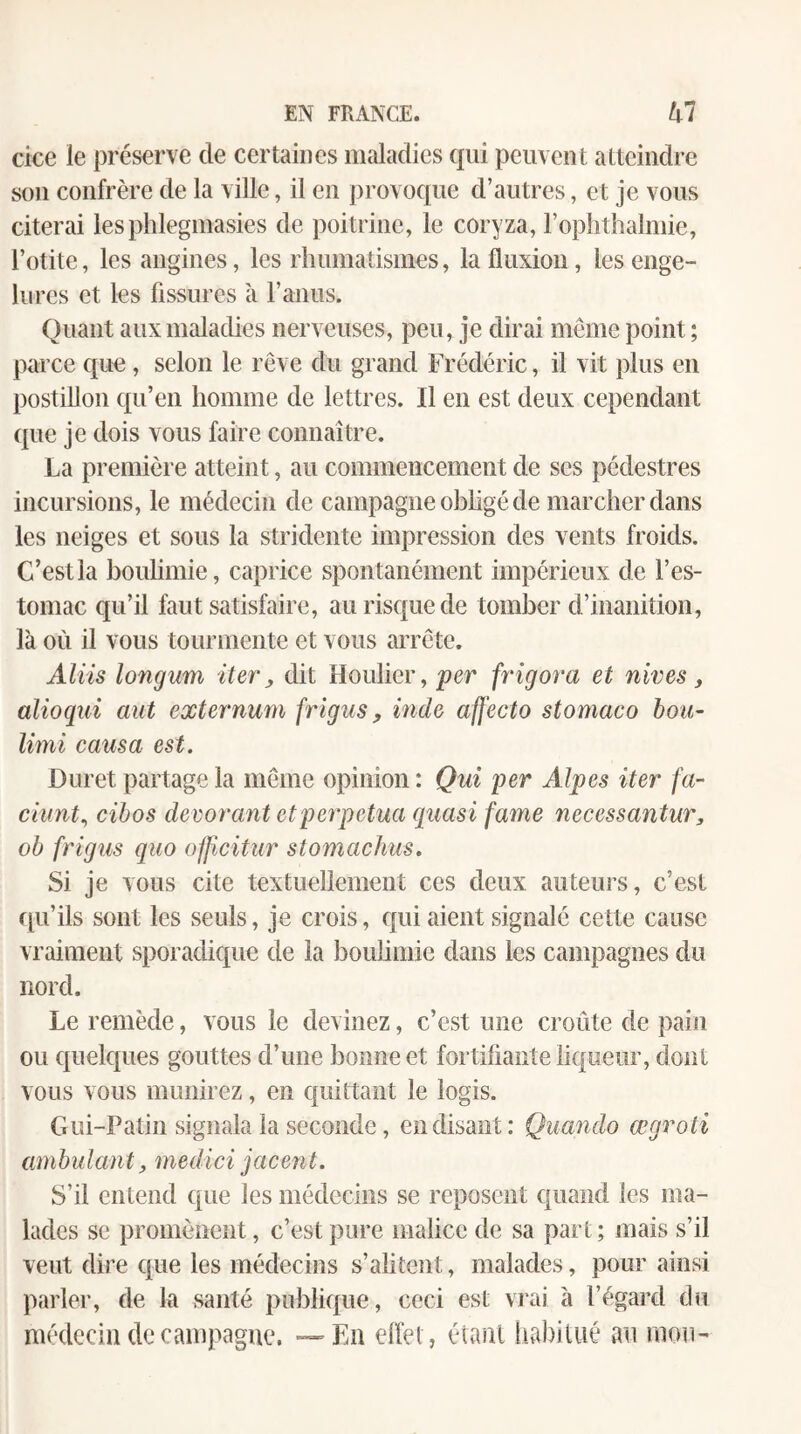 cice le préserve de certaines maladies qui peuvent atteindre son confrère de la ville, il eu provoque d’autres, et je vous citerai lesphlegmasies de poitrine, le coryza, l’oplithalmie, l’otite, les angines, les rhumatismes, la fluxion, les enge¬ lures et les fissures à l’anus. Quant aux maladies nerveuses, peu, je dirai meme point; parce que, selon le rêve du grand Frédéric, il vit plus en postillon qu’en homme de lettres. Il en est deux cependant que je dois vous faire connaître. La première atteint, au commencement de scs pédestres incursions, le médecin de campagne obhgé de marcher dans les neiges et sous la stridente impression des vents froids. C’est la boulimie, caprice spontanément impérieux de l’es¬ tomac qu’il faut satisfaire, au risque de tomber d’inanition, là où il vous tourmente et vous arrête. Aliis longum iter, dit Houlier, 'per frigora et nives, alioqui mit externum frigiis, inde affecto stomaco bon- limi causa est. Duret partage la même opinion : Qui per Alpes iter fa- ciunt., cibos décorant etpei'pctua quasi famé necessantur, ob frigus quo officitur stomachus. Si je vous cite textuellement ces deux auteurs, c’est qu’ils sont les seuls, je crois, qui aient signalé cette cause vraiment sporadique de la bouümie dans les campagnes du nord. Le remède, vous le devinez, c’est une croûte de pain ou quelques gouttes d’une bonne et fortiliante liqueur, dont vous vous munirez, en quittant le logis. Gui-Patin signala la seconde, en disant: Quando œgroti ambulant, medici jacent. S’il entend que les médecins se reposent quand les ma¬ lades se promènent, c’est pure malice de sa part ; mais s’il veut dire que les médecins s’alitent, malades, pour ainsi parler, de la santé publique, ceci est vrai à l’égard du médecin de campagne. — En effet, étant habitué au mou-