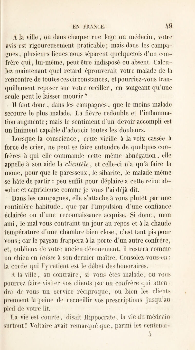 A la ^ ille, où dans ciiaque rue loge un médecin, votre avis est rigoureusement praticable; mais dans les campa¬ gnes, plusieurs lieues nous séparent quelquefois d’un con¬ frère qui, lui-niéme, peut être indisposé ou absent. Calcu¬ lez maintenant quel retard éprouverait votre malade de la rencontre de toutes ces circonstances, et pourriez-vous tran¬ quillement reposer sur votre oreiller, en songeant qu’une seule peut le laisser mourir ? Il faut donc, dans les campagnes, c^ue le moins malade secoure le plus malade. La fièvre redouble et l’inflamma- tion augmente ; mais le sentiment d’un devoir accompli est un liniment capable d’adoucir toutes les douleurs. Lorsque la conscience, cette vieille à la voix cassée ii force de crier, ne peut se faire entendre de quelques con¬ frères h qui elle commande cette même abnégation, elle appelle a son aide la clientèle, et celle-ci n’a qu’à faire la moue, pour que le paresseux, le sibarite, le malade même se bâte de partir : peu suffit pour déplaire à cette reine ab¬ solue et capricieuse comme je vous l’ai déjà dit. Dans les campagnes, elle s’attache à vous plutôt par une routinière habitude, que par l’impulsion d’une confiance éclairée ou d’une reconnaissance acquise. Si donc, mon ami, le mal vous contraint un jour au repos et à la chaude température d’une chambre bien close, c’est tant pis pour vous ; car le paysan frappera à la porte d’un autre confrère, et, oublieux de votre ancien dévouement, il restera comme un chien en laisse à son dernier maître. Consolez-vous-en : la corde qui l’y retient est le débet des honoraires. A la ville, au contraire, si vous êtes malade, ou vous pourrez faire visiter vos clients par un confrère qui atten¬ dra de vous un service réciproque, ou bien les clients prennent la jieine de recueillir vos prescriptions jusqu’au pied de votre lit. La vie est courte, disait Hippocrate, la vie du médecin surtout! Voltaire avait remarqué que, parmi les centenai-