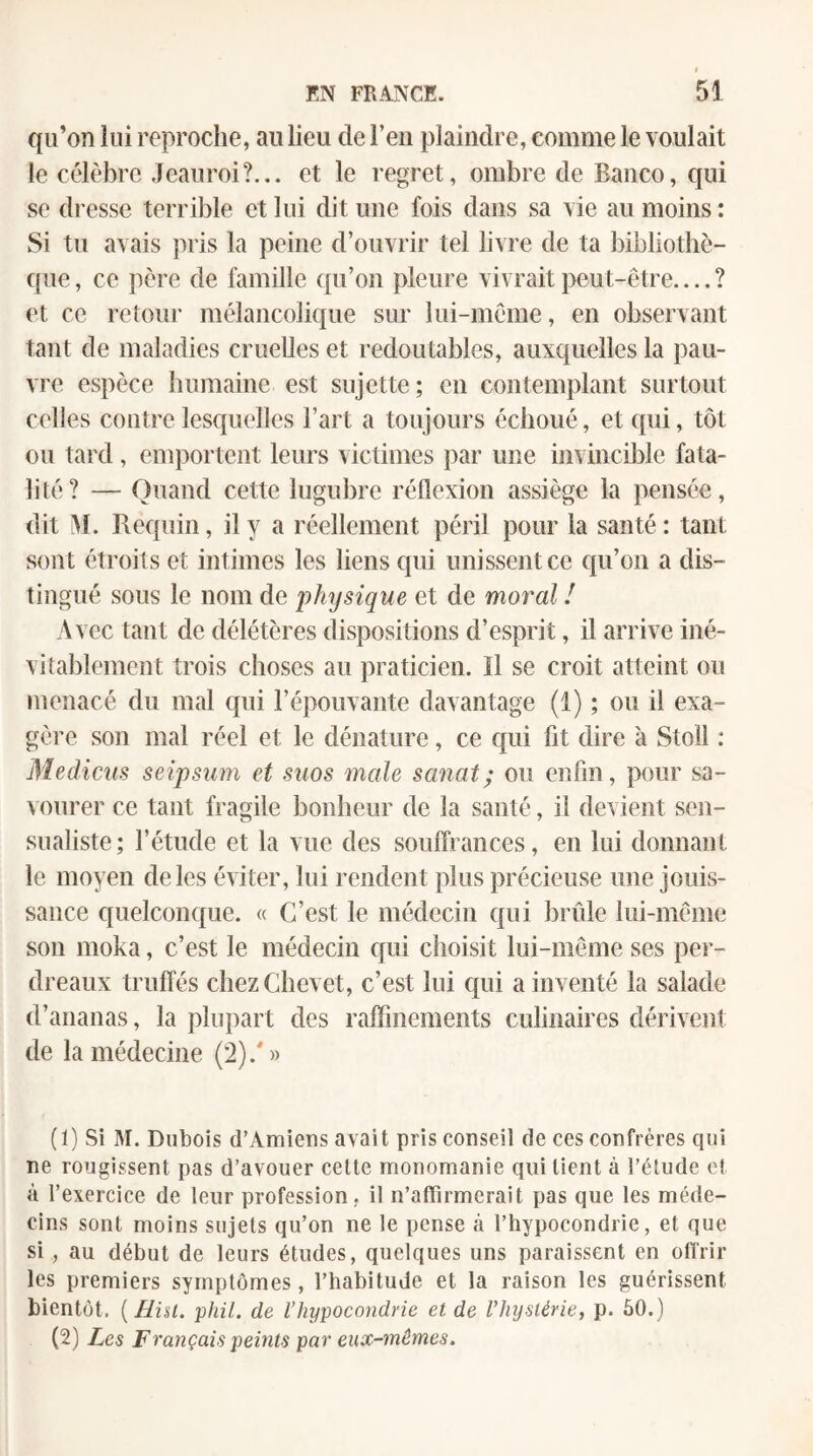 qu’on lui reproche, au lieu de Feu plaindre, comme le voulait le célèbre Jeauroi?... et le regret, ombre de Banco, qui se dresse terrible et lui dit une fois dans sa vie au moins : Si tu avais pris la peine d’ouvrir tel livre de ta bibliothè¬ que , ce père de famille qu’on pleure vivrait peut-être_? et ce retour mélancolique sur lui-même, en observant tant de maladies cruelles et redoutables, auxquelles la pau¬ vre espèce humaine est sujette ; en contemplant surtout colles contre lesquelles Fart a toujours échoué, et qui, tôt ou tard, emportent leurs victimes par une invincible fata¬ lité? — Quand cette lugubre réflexion assiège la pensée, dit M. Requin, il y a réellement péril pour la santé: tant sont étroits et intimes les liens qui unissent ce qu’on a dis¬ tingué sous le nom de physique et de moral ! Avec tant de délétères dispositions d’esprit, il arrive iné¬ vitablement trois choses au praticien. Il se croit atteint ou menacé du mal qui l’épouvante davantage (1) ; ou il exa¬ gère son mal réel et le dénature, ce qui ht dire à Stoll : Medicus seipsiim et suos male sanat; ou enfin, pour sa¬ vourer ce tant fragile bonheur de la santé, il devient sen- sualiste; l’étude et la vue des souffrances, en lui donnant le moyen de les éviter, lui rendent plus précieuse une jouis¬ sance quelconque. « C’est le médecin qui brûle lui-même son moka, c’est le médecin qui choisit lui-même ses per¬ dreaux truffés chez Chevet, c’est lui qui a inventé la salade d’ananas, la plupart des raffinements culinaires dérivent de la médecine (2).'')) (ï) Si M. Dubois d’Amiens avait pris conseil de ces confrères qui ne rougissent pas d’avouer cette monomanie qui tient à l’étude et à l’exercice de leur profession, il n’aflîrmerait pas que les méde¬ cins sont moins sujets qu’on ne le pense à l’hypocondrie, et que si, au début de leurs études, quelques uns paraissent en offrir les premiers symptômes, l’habitude et la raison les guérissent bientôt, [ühl. phil. de l’hypocondrie et de l’hystérie, p. 60.) (2) Les Français pemts par eux-mêmes.