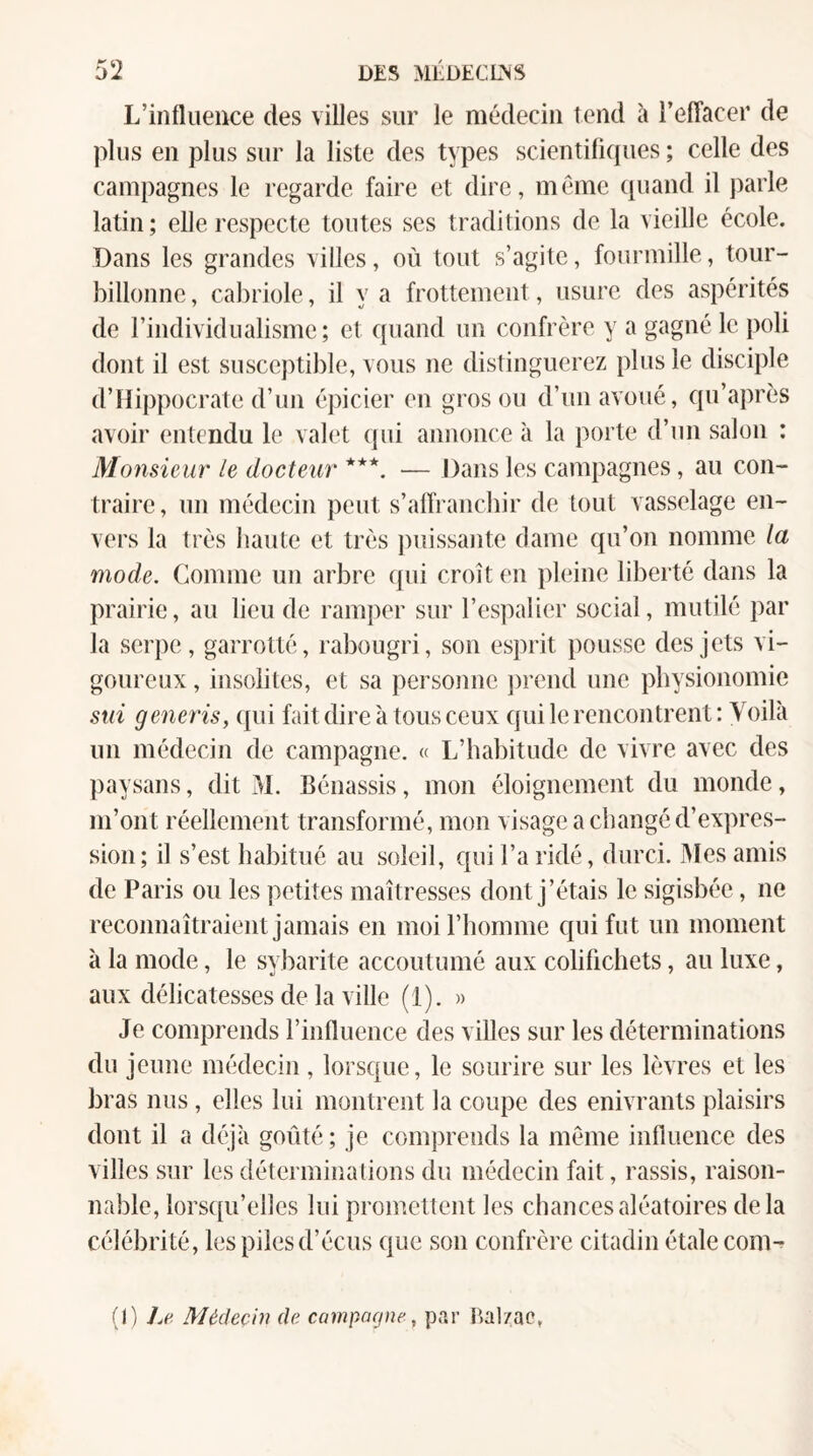 L’influence des villes sur le médecin tend à l’elTacer de plus en plus sur la liste des types scientiliques ; celle des campagnes le regarde faire et dire, meme cpiand il parle latin ; elle respecte toutes ses traditions de la vieille école. Dans les grandes villes, où tout s’agite, fourmille, tour¬ billonne , cabriole, il y a frottement, usure des aspérités de l’individualisme; et quand un confrère y a gagné le poli dont il est susceptible, vous ne distinguerez plus le disciple d’Hippocrate d’un épicier en gros ou d’un avoué, qu’après avoir entendu le valet qui annonce à la porte d’un salon : Monsieur le docteur ***. — Dans les campagnes, au con¬ traire , un médecin peut s’affranchir de tout vasselage en¬ vers la très liante et très ])uissante dame qu’on nomme la mode. Comme un arbre (pii croît en pleine liberté dans la prairie, au lieu de ramper sur l’cspalicT social, mutilé par la serpe, garrotté, rabougri, son esprit pousse des jets vi¬ goureux , insolites, et sa personne jirend une physionomie sut generis, (|ui fait dire à tous ceux qui le rencontrent: Voilà un médecin de campagne. « L’habitude de vivre avec des jiaysans, dit xàl. Bénassis, mon éloignement du monde, m’ont réellement transformé, mon visage a changé d’expres¬ sion; il s’est habitué au soleil, qui l’a ridé, durci. iMes amis de Paris ou les petites maîtresses dont j’étais le sigisbée, ne reconnaîtraient jamais en moi l’homme qui fut un moment à la mode, le sybarite accoutumé aux colifichets, au luxe, aux délicatesses de la ville (1). » Je comprends l’influence des villes sur les déterminations du jeune nuklecin , lorsque, le sourire sur les kèvres et les bras nus, elles lui montrent la coupe des enivrants plaisirs dont il a déjà goûté; je comprends la même influence des villes sur les déterminations du médecin fait, rassis, raison¬ nable, lorscpi’elles lui promettent les chances aléatoires delà célébrité, les piles d’écus que son confrère citadin étale com^ (I) J.e Médecin de campagne, par Bal/ac,