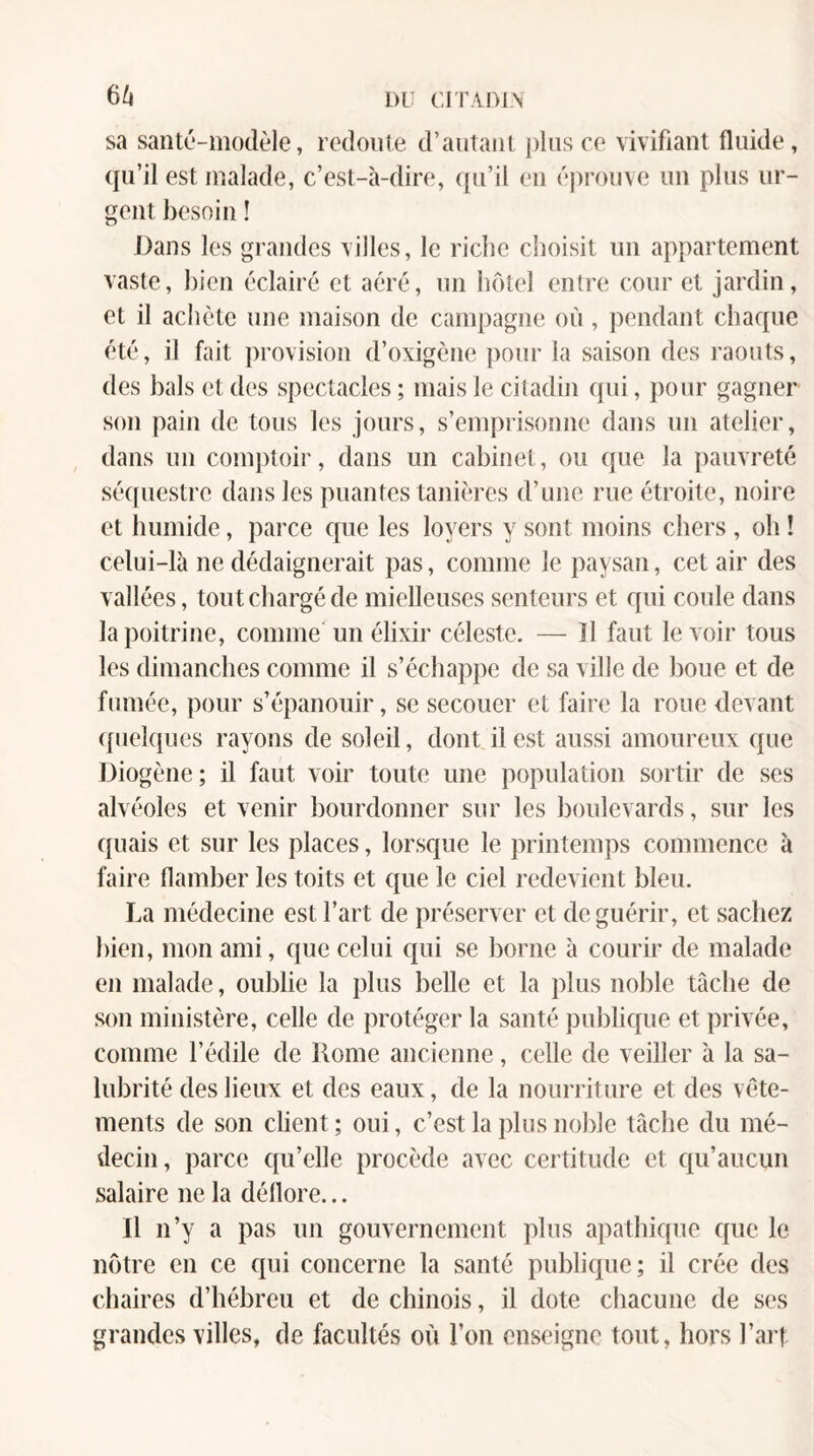 6^ DU UITiDlN sa santé-modèle, redonle d’autant plus ce vivifiant fluide, qu’il est malade, c’est-à-dire, qu’il en éprouve un plus ur¬ gent besoin ! Dans les grandes villes, le riche choisit un appartement vaste, bien éclairé et aéré, un hôtel entre cour et jardin, et il achète une maison de campagne où, pendant chaque été, il fait provision d’oxigène pour la saison des raouts, des bals et des spectacles ; mais le citadin qui, pour gagner son pain de tous les jours, s’emprisonne dans un atelier, dans un comptoir, dans un cabinet, ou que la pauvreté séquestre dans les puantes tanières d’une rue étroite, noire et bumide, parce c{ue les loyers y sont moins cbers , oh ! celui-là ne dédaignerait pas, comme le paysan, cet air des vallées, tout chargé de mielleuses senteurs et qui coule dans la poitrine, comme un élixir céleste. — îl faut le voir tous les dimanches comme il s’échappe de sa ville de boue et de fumée, pour s’épanouir, se secouer et faire la roue devant (fuelques rayons de soleil, dont il est aussi amoureux que Diogène; il faut voir toute une population sortir de ses alvéoles et venir bourdonner sur les boulevards, sur les quais et sur les places, lorsque le printemps commence à faire flamber les toits et ({ue le ciel redevient bleu. La médecine est l’art de préserver et de guérir, et sachez bien, mon ami, que celui c{ui se borne à courir de malade en malade, oublie la plus belle et la plus noble tâche de son ministère, celle de protéger la santé publique et privée, comme l’édile de Rome ancienne, celle de veiller à la sa¬ lubrité des lieux et des eaux, de la nourriture et des vête¬ ments de son client ; oui, c’est la plus noble tâche du mé¬ decin, parce qu’elle procède avec certitude et qu’aucun salaire ne la déflore... Il n’y a pas un gouvernement plus apathique que le nôtre en ce qui concerne la santé publique; il crée des chaires d’hébreu et de chinois, il dote chacune de ses grandes villes, de facultés où l’on enseigne tout, hors l’art