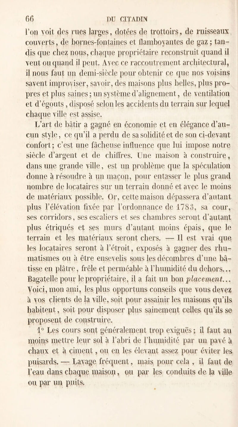 l’on voit, dos iTies larges, dotées de trottoirs, de ruisseaux couverts, de bornes-fontaines et flamboyantes de gaz; tan¬ dis ({ue chez nous, chaque propriétaire reconstruit quand il veut ou quand ü peut. Avec ce raccoutrement architectural, il nous faut un demi-siècle pour obtenir ce que nos voisins savent improviser, savoir, des maisons plus belles, plus pro¬ pres et plus saines; un système d’alignement, de ventilation et d’égouts, disposé selon les accidents du terrain sur lequel chaque ville est assise. L’art de bâtir a gagné en économie et en élégance d’au¬ cun style, ce qu’il a perdu de sa solidité et de son ci-devant confort; c’est une fâcheuse influence ctue lui impose notre siècle d’argent et de chilîres. Une maison à construire, dans une grande ville, est un problème que la spéculation donne à résoudre à un maçon, pour entasser le plus grand nombre de locataires sur un terrain donné et avec le moins de matériaux possible. Or, cette maison dépassera d’autant plus l’élévation fixée par l’ordonnance de 1783, sa cour, ses corridors, ses escaliers et ses chambres seront d’autant plus étriqués et ses murs d’autant moins épais, que le terrain et les matériaux seront chers. — Il est vrai que les locataires seront à l’étroit, exposés à gagner des rhu¬ matismes ou à être ensevelis sous les décombres d’une bâ¬ tisse en plâtre, frêle et perméable à l’immidité du dehors... Bagatelle pour le propriétaire, il a fait un hm placement... Voici, mon ami, les plus opportuns conseils que vous devez à vos clients de la ville, soit pour assainir les maisons qu’ils habitent, soit pour disposer plus sainement celles qu’ils so proposent de construire. 1° Les cours sont généralement trop exiguës; il faut au moins mettre leur sol à l’abri de l’humidité par un pavé à chaux et à ciment, ou en les élevaut assez pour éviter les puisards. — Lavage fréquent, mais pour cela , il faut de l’eau dans chaque maison, ou pai’ les conduits de la ville ou par un puits.