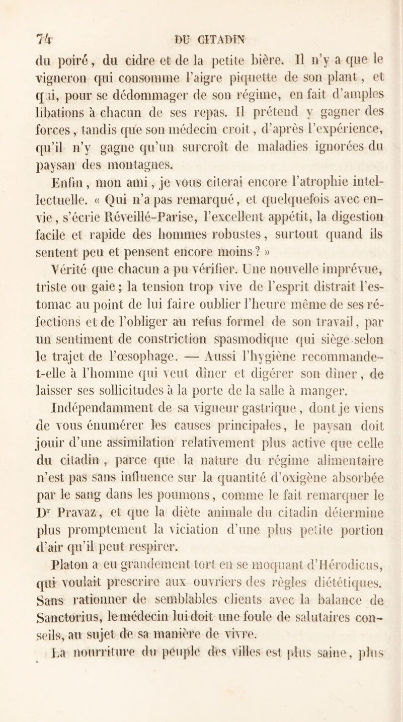 (lu poiré, du cidre et de la petite l)ière. 11 n’y a ({ue le vigneron cfui consonnne l’aigre pi(piette de son plant, et qai, pour se dédommager de son régime, en fait d’amples liJ)ations à chacun de ses repas. Il prétend y gagner des forces, tandis c{üe son médecin croit, d’après l’expérience, ([u’il n’y gagne Cju’un surcroît de maladies ignorées du paysan des montagnes. Enfin, mon ami, je vous citerai encore l’atrophie intel¬ lectuelle. « Qui n’a pas remarqué, et quelquefois avec en¬ vie, s’écrie Réveillé-Parise, rexcellent appétit, la digestion facile et rapide des hommes robustes, surtout quand ils sentent peu et pensent encore moins ? » Vérité que chacun a pu vérifier. Une nouvelle imprévue, triste ou gaie ; la tension trop vive de l’esprit distrait l’es¬ tomac au point de lui faire oublier l’heure meme de ses ré¬ fections et de l’obliger au refus formel de son travail, par un sentiment de constriction spasmodique qui siège selon le trajet de l’oesophage. — Aussi l’hygiène recommande- t-elle à l’homme qui veut dîner et digérer son dîner, de laisser ses sollicitudes à la porte de la salle à manger. Indépendamment de sa vigueur gastrique, dont je viens de vous énumérer les causes principales, le paysan doit jouir d’une assimilation relativement plus active que celle du citadin , parce que la nature du régime alimentaire n’est pas sans influence sur la quantité d’oxigène absorbée par le sang dans les poumons, comme le fait remarquer le D»’ Pravaz, et que la diète animale du citadin détermine plus promptement la viciation d’une plus petite portion d’air qu’il peut respirer. Platon a eu grandement tort en se moquant d’ilérodicus, ([ui voulait prescrire aux ouvriers des règles diététiques. Sans rationner de semblables clients avec la balance de Sanctorius, lemédecin lui doit une foule de salutaires con¬ seils, au sujet de sa manière de vivre. La nourriture du peuple des villes est plus saine, plus