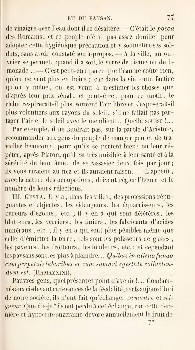 (îe vinaigre avec l’eau dont il se désaltère. — C’était le posca des Romains, et ce peuple n’était pas assez douillet pour adopter cette hygiénique précaution et y soumettre ses sol¬ dats, sans avoir constaté son à-propos. —A la ville, un ou¬ vrier se permet, quand il a soif, le verre de tisane ou de li¬ monade...— C’est peut-être parce que l’eau ne coûte rien, qu’on ne veut plus en boire ; car dans la vie toute factice c{u’on y mène, on est venu à n’estimer les choses que d’après leur prix vénal, et peut-être , pour ce motif, le riche respirerait-il plus souvent l’air libre et s’exposerait-il plus volontiers aux rayons du soleil, s’il ne fallait pas par¬ tager l’air et le soleil avec le mendiant... Quelle sottise !... Par exemple, il ne faudrait pas, sur la parole d’Aristote, recommander aux gens du peuple de manger peu et de tra¬ vailler beaucoup, pour qu’ils se portent bien ; ou leur ré¬ péter, après Platon, qu’il est très nuisible à leur santé et à la sérénité de leur àme, de se rassasier deux fois par jour; ils vous riraient au nez et ils auraient raison. — L’appétit, avec la nature des occupations, doivent régler l’beure et le nombre de leurs réfections. III. Gesta. Il y a, dans les villes, des professions répu¬ gnantes et abjectes, les vidangeurs, les équarrisseurs, les cureurs d’égouts, etc. ; il y en a qui sont délétères, les blutteurs, les verriers, lesliniers, les fabricants d’acides minéraux, etc. ; il y en a qui sont plus pénibles même que celle d’émietter la terre, tels sont les polisseurs de glaces , les paveurs , les frotteurs, les fondeurs, etc. ; et cependant les paysans sont les plus à plaindre... Quibus in aliéna fundo cuniperpetnis lahorihus et cum summd egestate collnctan- dnm est. (Ramazzini). Pauvres gens, quelprésentet point d’avenir !... Condam¬ nés aux ci-devant redevances de la féodalité, serfs aujourd’hui de notre société, ils n’ont fait qu’échanger demaîfre et sei¬ gneur,Que dis-je? ils ont perdu à cet échange, car cette der¬ nière et hvpocrite suzeraine dévore annuellement le fruit de 7*