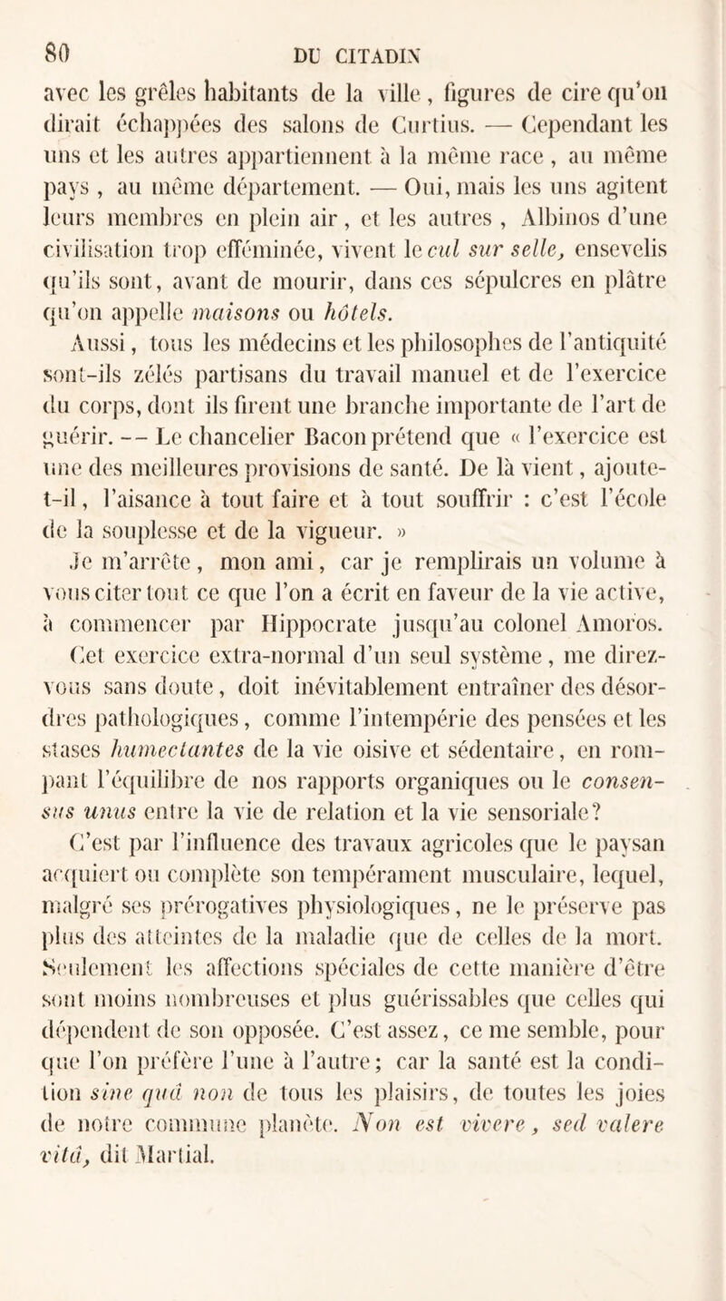 avec les grêles habitants de la ville, figures de cire qu’on dirait écha])])ées des salons de Curtius. — Cependant les uns et les autres ajipartiennent à la même l ace , au même pays , au même département. — Oui, mais les uns agitent leurs mcmlires en plein air, et les autres, Albinos d’une civilisation troj) efTéminée, vivent lecui sur selle, ensevelis (pi’ils sont, avant de mourir, dans ces sépulcres en plâtre qu’on appelle maisons ou hôtels. Aussi, tous les médecins et les philosophes de l’antiquité sont-ils zélés partisans du travail manuel et de l’exercice du corps, dont ils firent une branche importante de l’art de guérir. -- Le chancelier Bacon prétend que « l’exercice est une des meilleures provisions de santé. De là vient, ajoute- t-il , l’aisance à tout faire et à tout souffrir : c’est l’école de la souplesse et de la vigueur. « .ie m’arrête, mon ami, car je remplirais un volume à vous citer tout ce que l’on a écrit en faveur de la vie active, à commence!' par Hippocrate jus([u’au colonel Amoros. (iet exercice extra-normal d’un seul svstème, me direz- vous sans doute, doit inévitablement entraîner des désor- di ■es pathologiques, comme l’intempérie des pensées et les stases humectantes de la vie oisive et sédentaire, en rom¬ pant l’équilibre de nos rapports organiques ou le consen¬ sus unus entre la vie de relation et la vie sensoriale? C’est par l’influence des travaux agricoles que le paysan ar({uiert ou complète son tempérament imisculaire, lequel, ntalgré ses prérogatives physiologiques, ne le préserve pas plus des atteintes de la maladie que de celles de la mort. S('ulement les alîections spéciales de cette manière d’être sont moins nombreuses et plus guérissables que celles qui dépendent de son opposée. C’est assez, ce me semble, pour que l’on préfère l’ime à l’autre; car la santé est la condi¬ tion sine quâ non de tous les plaisirs, de toutes les joies de notre commimc planèu*. Non est vivere, sed valere vitd, dit Martial.