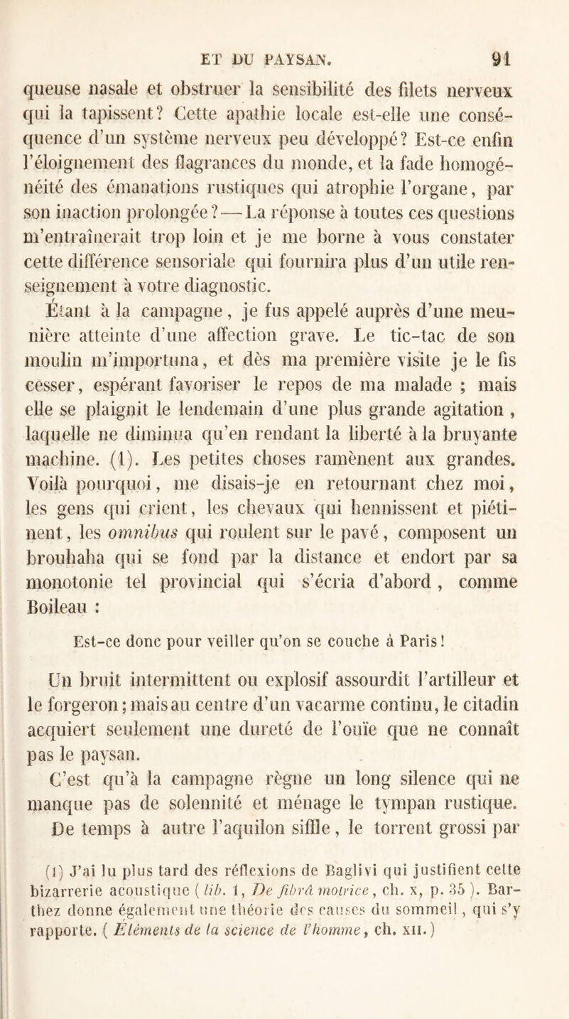 queuse nasale et obstruer la sensibilité des filets nerveux qui la tapissent? Cette apathie locale est-elle une consé- ((uence d’un système nerveux peu développé? Est-ce enfin réloigneinent des flagrances du monde, et la fade homogé¬ néité des émanations rustiques qui atrophie l’organe, par son inaction prolongée? — La réponse à toutes ces questions m’entraînerait trop loin et je me borne à vous constater cette différence sensoriale qui fournira ])lus d’un utile ren¬ seignement à votre diagnostic. Étant à la campagne, je fus appelé auprès d’une meu¬ nière atteinte d’une affection grave. Le tic-tac de son moulin m’importuna, et dès ma première visite je le fis cesser, espérant favoriser le repos de ma malade ; mais elle se plaignit le lendemain d’une plus grande agitation , laquelle ne diminua qu’en rendant la liberté à la bruyante machine. (1). Les petites choses ramènent aux grandes. Voilà pourquoi, me disais-je en retournant chez moi, les gens qui crient, les chevaux qui hennissent et piéti¬ nent , les omnibus qui roulent sur le pavé, composent un brouhaha qui se fond par la distance et endort par sa monotonie tel provincial qui s’écria d’abord, comme Boileau : Est-ce donc pour veiller cpi’on se couche à Paris ! Un bruit intermittent ou explosif assourdit l’artilleur et le forgeron ; mais au centre d’un vacarme continu, le citadin acquiert seulement une dureté de l’ouïe c[ue ne connaît pas le paysan. C’est qu’à la campagne règne un long silence qui ne manque pas de solennité et ménage le tympan rustique. De temps à autre l’aquilon siffle, le torrent grossi par (1) J’ai lu plus tard des réflexions de Baglivi qui justifient celte bizarrerie acoustique ( lib. 1, De fibvA motrice, ch. x, p. ). Bar¬ thez donne égalcnicnl une Ihéoiie des causes du sommeil, qui s’y rapporte, ( Eléments de la science de l’homme^ ch. xii.)