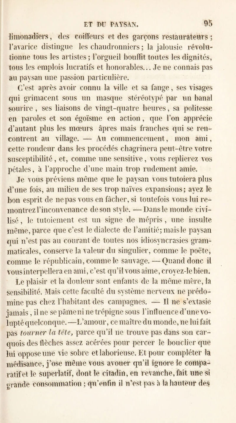 limonadiers, des coiffeurs et des garçons restaurateurs ; l’avarice distingue les chaudronniers ; la jalousie révolu¬ tionne tous les artistes ; l’orgueil bouffit toutes les dignités, tous les emplois lucratifs et honorables... Je ne connais pas au paysan une passion particulière. C’est après avoir connu la ville et sa fange, ses visages qui grimacent sous un masque stéréotypé par un banal sourire , ses liaisons de vingt-quatre heures, sa politesse en paroles et son égoïsme en action, que l’on apprécie d’autant plus les mœurs âpres mais franches qui se ren¬ contrent au village. — Au commencement, mon ami, cette rondeur dans les procédés chagrinera peut-être votre susceptibilité, et, comme une sensitive, vous replierez vos pétales, à l’approche d’une main trop rudement amie. Je vous préviens même que le paysan vous tutoiera plus d’une fois, au milieu de ses trop naïves expansions; ayez le bon esprit de ne pas vous en fâcher, si toutefois vous lui re¬ montrez l’inconvenance de son style. —Dans le monde civi¬ lisé , le tutoiement est un signe de mépris , une insulte même, parce que c’est le dialecte de l’amitié; mais le paysan qui n’est pas au courant de toutes nos idiosyncrasies gram¬ maticales, conserve la valeur du singulier, comme le poète, comme le républicain, comme le sauvage. — Quand donc il vous interpellera en ami, c’est qu’il vous aime, croyez-le bien. Le plaisir et la douleur sont enfants de la même mère, la sensibilité. î\ïais cette faculté du système nerveux ne prédo¬ mine pas chez l’habitant des campagnes. — Il ne s’extasie jamais, il ne se pâme ni ne trépigne sous l’influence d’une vo¬ lupté quelconque. —L’amour, ce maître du monde, ne lui fait pas tourner la tête, parce qu’il ne trouve pas dans son car¬ quois des flèches assez acérées pour percer le bouclier que lui oppose une vie sobre et laborieuse. Et pour compléter la médisance, j’ose même vous avouer qu’il ignore le conipa- ratifet le superlatif, dont le citadin, en revanche, fait une s! grande consommation ; qu’enfm il n’est pas à la hauteur des