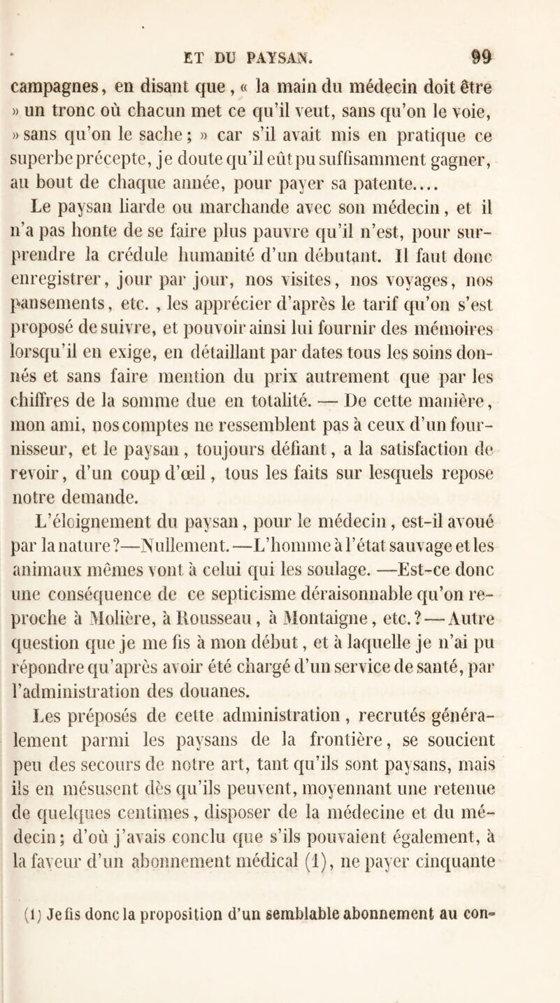 campagnes, en disant que, « la main du médecin doit être » un tronc où chacun met ce qu’il veut, sans qu’on le voie, » sans qu’on le sache ; » car s’il avait mis en pratique ce superbe précepte, je doute qu’il eût pu suffisamment gagner, au bout de chaque année, pour payer sa patente.... Le paysan liarde ou marchande avec son médecin, et il n’a pas honte de se faire plus pauvre qu’il n’est, pour sur¬ prendre la crédule humanité d’un débutant. Il faut donc enregistrer, jour par jour, nos visites, nos voyages, nos pansements, etc. , les apprécier d’après le tarif qu’on s’est proposé de suivre, et pouvoir ainsi lui fournir des mémoires lorsqu’il en exige, en détaillant par dates tous les soins don¬ nés et sans faire mention du prix autrement que par les chiffres de la somme due en totalité. — De cette manière, mon ami, nos comptes ne ressemblent pas à ceux d’un four¬ nisseur, et le paysan, toujours défiant, a la satisfaction de revoir, d’un coup d’œil, tous les faits sur lesquels repose notre demande. L’éloignement du paysan, pour le médecin, est-il avoué par la nature ?—Nullenient. —L’homme à l’état sauvage et les animaux mêmes vont à celui qui les soulage. —Est-ce donc une conséquence de ce septicisme déraisonnable qu’on re¬ proche à Molière, à Rousseau, à Montaigne, etc.? — Autre question que je me fis à mon début, et à laquelle je n’ai pu répondre qu’après avoir été chargé d’un service de santé, par l’administration des douanes. lœs préposés de celte administration , recrutés généra¬ lement parmi les paysans de la frontière, se soucient peu des secours de notre art, tant qu’ils sont paysans, mais ils en mésusent dès qu’ils peuvent, moyennant une retenue de quelques centimes, disposer de la médecine et du mé¬ decin; d’où j’avais conclu que s’ils pouvaient également, à la faveur d’un abonnement médical (1), ne payer cinquante (ij Jefls donc la proposition d’un semblable abonnement au eon-