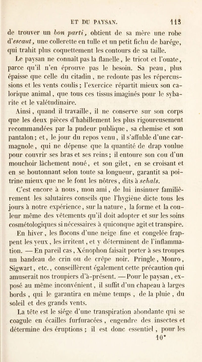 de trouver un hon parti, obtient de sa mère une robe (yescanty une collerette en tulle et un petit fichu de barége, qui trahit plus coquettement les contours de sa taille. Le paysan ne connaît pas la flanelle, le tricot et l’ouate, parce qu’il n’en éprouve pas le besoin. Sa peau, plus épaisse que celle du citadin, ne redoute pas les répercus¬ sions et les vents coulis ; l’exercice répartit mieux son ca¬ lorique animal, que tous ces tissus imaginés pour le syba¬ rite et le valétudinaire. Ainsi, quand il travaille, il ne conserve sur son corps que les deux pièces d’habillement les plus rigoureusement recommandées par la pudeur publique, sa chemise et son pantalon; et, le jour du repos venu, il s’affuble d’une car¬ magnole , qui ne dépense que la quantité de drap voulue pour couvrir ses bras et ses reins ; il entoure son cou d’un mouchoir lâchement noué, et son gilet, en se croisant et en se boutonnant selon toute sa longueur, garantit sa poi¬ trine mieux que ne le font les nôtres, dits h schals. C’est encore à nous, mon ami, de lui insinuer familiè¬ rement les salutaires conseils que l’hygiène dicte tous les jours à notre expérience, sur la nature, la forme et la cou¬ leur même des vêtements qu’il doit adopter et sur les soins cosmétologiques si nécessaires à quiconque agit et transpire. En hiver, les flocons d’une neige fine et congelée frap¬ pent les yeux, les irritent, et y déterminent de l’inflamma¬ tion. — En pareil cas, Xénoplion faisait porter à ses troupes un bandeau de crin ou de crêpe noir. Pringle, Monro, Sigwart, etc., conseillèrent également cette précaution qui amuserait nos troupiers d’à-présent. — Pour le paysan , ex¬ posé au même inconvénient, il suffit d’un chapeau à larges bords , qui le garantira en même temps , de la pluie , du soleil et des grands vents. La tête est le siège d’une transpiration abondante qui se coagule en écailles furfuracées , engendre des insectes et détermine des éruptions ; il est donc essentiel , pour les 10*