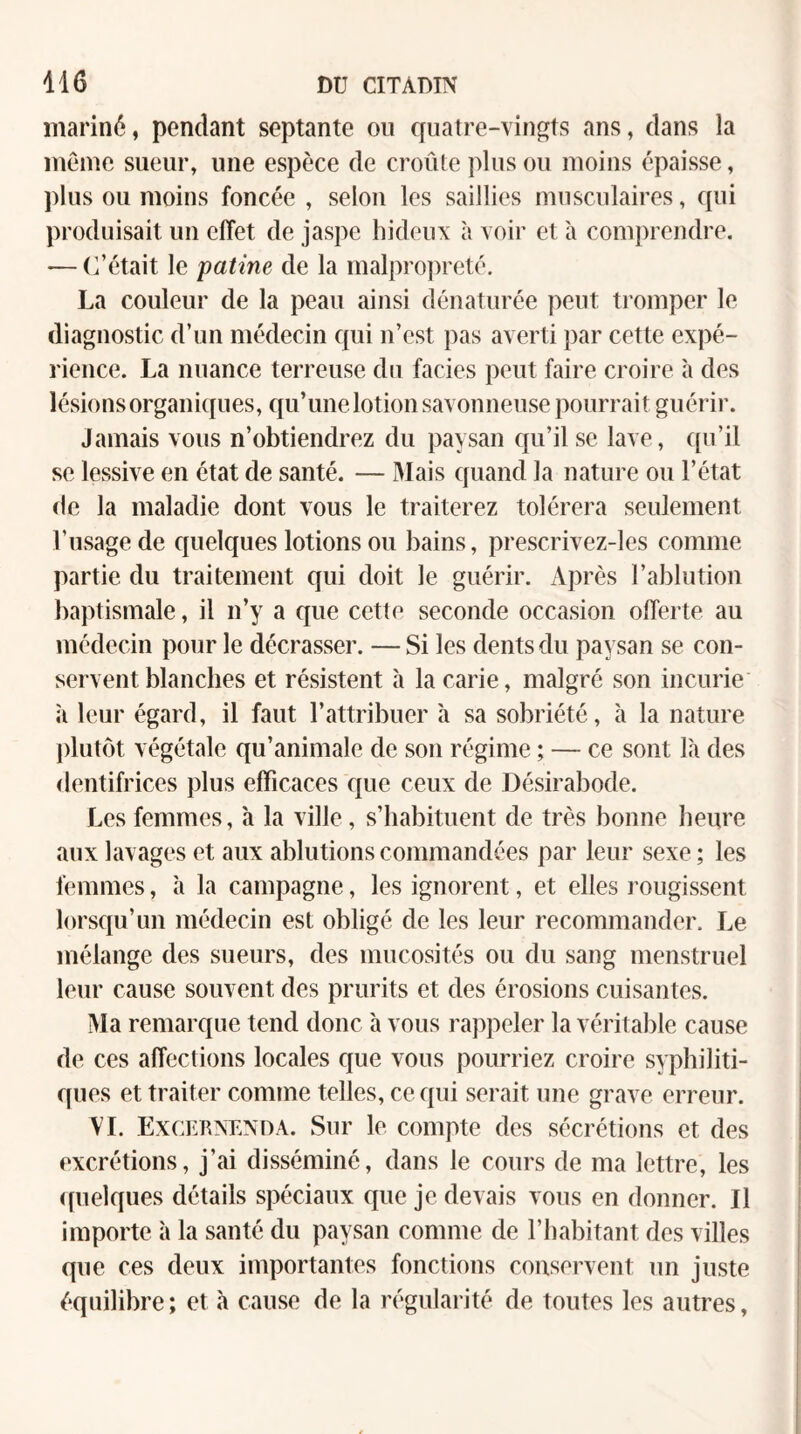 mariné, pendant septante on quatre-vingts ans, dans la même sueur, une espèce de croûte plus ou moins épaisse, ])lus ou moins foncée , selon les saillies musculaires, qui produisait un effet de jaspe hideux à voir et à comprendre. — (i’était le patine de la malpropreté. La couleur de la peau ainsi dénaturée peut tromper le diagnostic d’un médecin qui n’est pas averti par cette expé¬ rience. La nuance terreuse du faciès peut faire croire à des lésions organiques, qu’une lotion savonneuse pourrait guérir. Jamais vous n’obtiendrez du paysan qu’il se lave, ([u’il se lessive en état de santé. — Mais quand la nature ou l’état de la maladie dont vous le traiterez tolérera seulement l’usage de quelques lotions ou bains, prescrivez-les comme partie du traitement qui doit le guérir. Après l’ablution baptismale, il n’y a que cette seconde occasion offerte au médecin pour le décrasser. — Si les dents du paysan se con¬ servent blanches et résistent à la carie, malgré son incurie ù leur égard, il faut l’attribuer h sa sobriété, à la nature plutôt végétale qu’animale de son régime ; — ce sont là des dentifrices plus efficaces que ceux de Désirabode. Les femmes, h la ville, s’habituent de très bonne heure aux lavages et aux ablutions commandées par leur sexe ; les femmes, h la campagne, les ignorent, et elles rougissent lorsqu’un médecin est obligé de les leur recommander. Le mélange des sueurs, des mucosités ou du sang menstruel leur cause souvent des prurits et des érosions cuisantes. Ma remarque tend donc h vous rappeler la véritalde cause de ces affections locales que vous pourriez croire syphiliti¬ ques et traiter comme telles, ce qui serait une grave erreur. \’L Exceknenda. Sur le compte des sécrétions et des excrétions, j’ai disséminé, dans le cours de ma lettre, les <(uelques détails spéciaux que je devais vous en donner. Il importe à la santé du paysan comme de l’habitant des villes que ces deux importantes fonctions conservent un juste équilibre; et à cause de la régularité de toutes les autres.